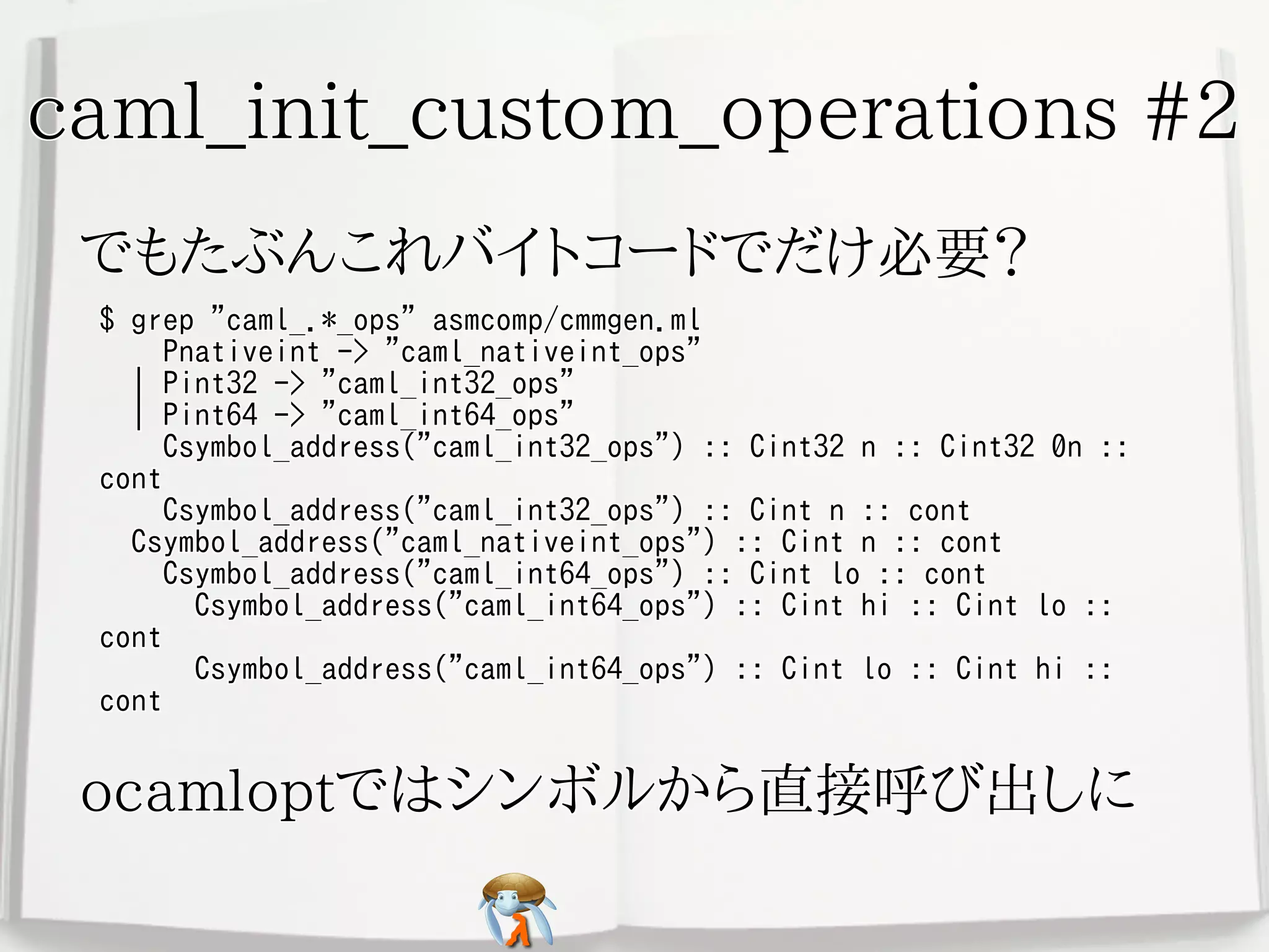 caml_init_custom_operations #2caml_init_custom_operations #2caml_init_custom_operations #2caml_init_custom_operations #2caml_init_custom_operations #2
でもたぶんこれバイトコードでだけ必要？でもたぶんこれバイトコードでだけ必要？でもたぶんこれバイトコードでだけ必要？でもたぶんこれバイトコードでだけ必要？でもたぶんこれバイトコードでだけ必要？
$ grep "caml_.*_ops" asmcomp/cmmgen.ml
Pnativeint -> "caml_nativeint_ops"
| Pint32 -> "caml_int32_ops"
| Pint64 -> "caml_int64_ops"
Csymbol_address("caml_int32_ops") :: Cint32 n :: Cint32 0n ::
cont
Csymbol_address("caml_int32_ops") :: Cint n :: cont
Csymbol_address("caml_nativeint_ops") :: Cint n :: cont
Csymbol_address("caml_int64_ops") :: Cint lo :: cont
Csymbol_address("caml_int64_ops") :: Cint hi :: Cint lo ::
cont
Csymbol_address("caml_int64_ops") :: Cint lo :: Cint hi ::
cont
$ grep "caml_.*_ops" asmcomp/cmmgen.ml
Pnativeint -> "caml_nativeint_ops"
| Pint32 -> "caml_int32_ops"
| Pint64 -> "caml_int64_ops"
Csymbol_address("caml_int32_ops") :: Cint32 n :: Cint32 0n ::
cont
Csymbol_address("caml_int32_ops") :: Cint n :: cont
Csymbol_address("caml_nativeint_ops") :: Cint n :: cont
Csymbol_address("caml_int64_ops") :: Cint lo :: cont
Csymbol_address("caml_int64_ops") :: Cint hi :: Cint lo ::
cont
Csymbol_address("caml_int64_ops") :: Cint lo :: Cint hi ::
cont
$ grep "caml_.*_ops" asmcomp/cmmgen.ml
Pnativeint -> "caml_nativeint_ops"
| Pint32 -> "caml_int32_ops"
| Pint64 -> "caml_int64_ops"
Csymbol_address("caml_int32_ops") :: Cint32 n :: Cint32 0n ::
cont
Csymbol_address("caml_int32_ops") :: Cint n :: cont
Csymbol_address("caml_nativeint_ops") :: Cint n :: cont
Csymbol_address("caml_int64_ops") :: Cint lo :: cont
Csymbol_address("caml_int64_ops") :: Cint hi :: Cint lo ::
cont
Csymbol_address("caml_int64_ops") :: Cint lo :: Cint hi ::
cont
$ grep "caml_.*_ops" asmcomp/cmmgen.ml
Pnativeint -> "caml_nativeint_ops"
| Pint32 -> "caml_int32_ops"
| Pint64 -> "caml_int64_ops"
Csymbol_address("caml_int32_ops") :: Cint32 n :: Cint32 0n ::
cont
Csymbol_address("caml_int32_ops") :: Cint n :: cont
Csymbol_address("caml_nativeint_ops") :: Cint n :: cont
Csymbol_address("caml_int64_ops") :: Cint lo :: cont
Csymbol_address("caml_int64_ops") :: Cint hi :: Cint lo ::
cont
Csymbol_address("caml_int64_ops") :: Cint lo :: Cint hi ::
cont
$ grep "caml_.*_ops" asmcomp/cmmgen.ml
Pnativeint -> "caml_nativeint_ops"
| Pint32 -> "caml_int32_ops"
| Pint64 -> "caml_int64_ops"
Csymbol_address("caml_int32_ops") :: Cint32 n :: Cint32 0n ::
cont
Csymbol_address("caml_int32_ops") :: Cint n :: cont
Csymbol_address("caml_nativeint_ops") :: Cint n :: cont
Csymbol_address("caml_int64_ops") :: Cint lo :: cont
Csymbol_address("caml_int64_ops") :: Cint hi :: Cint lo ::
cont
Csymbol_address("caml_int64_ops") :: Cint lo :: Cint hi ::
cont
ocamloptではシンボルから直接呼び出しにocamloptではシンボルから直接呼び出しにocamloptではシンボルから直接呼び出しにocamloptではシンボルから直接呼び出しにocamloptではシンボルから直接呼び出しに
 