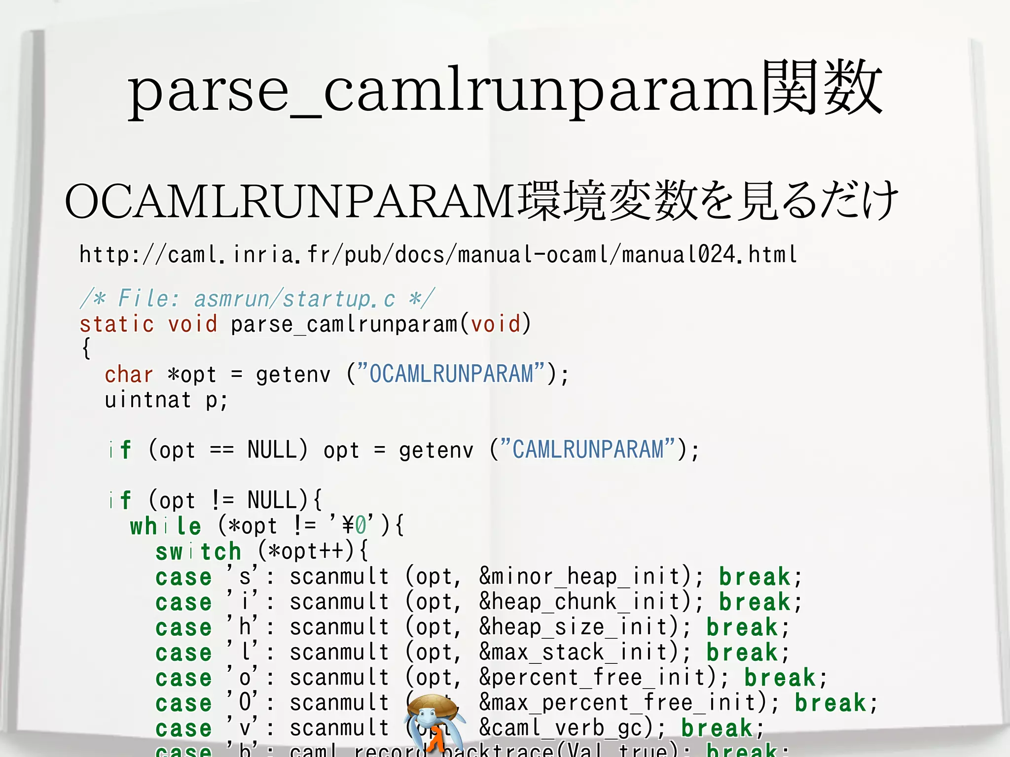 parse_camlrunparam関数parse_camlrunparam関数parse_camlrunparam関数parse_camlrunparam関数parse_camlrunparam関数
OCAMLRUNPARAM環境変数を見るだけOCAMLRUNPARAM環境変数を見るだけOCAMLRUNPARAM環境変数を見るだけOCAMLRUNPARAM環境変数を見るだけOCAMLRUNPARAM環境変数を見るだけ
http://caml.inria.fr/pub/docs/manual-ocaml/manual024.htmlhttp://caml.inria.fr/pub/docs/manual-ocaml/manual024.htmlhttp://caml.inria.fr/pub/docs/manual-ocaml/manual024.htmlhttp://caml.inria.fr/pub/docs/manual-ocaml/manual024.htmlhttp://caml.inria.fr/pub/docs/manual-ocaml/manual024.html
/* File: asmrun/startup.c */
static void parse_camlrunparam(void)
{
char *opt = getenv ("OCAMLRUNPARAM");
uintnat p;
if (opt == NULL) opt = getenv ("CAMLRUNPARAM");
if (opt != NULL){
while (*opt != '0'){
switch (*opt++){
case 's': scanmult (opt, &minor_heap_init); break;
case 'i': scanmult (opt, &heap_chunk_init); break;
case 'h': scanmult (opt, &heap_size_init); break;
case 'l': scanmult (opt, &max_stack_init); break;
case 'o': scanmult (opt, &percent_free_init); break;
case 'O': scanmult (opt, &max_percent_free_init); break;
case 'v': scanmult (opt, &caml_verb_gc); break;
/* File: asmrun/startup.c */
static void parse_camlrunparam(void)
{
char *opt = getenv ("OCAMLRUNPARAM");
uintnat p;
if (opt == NULL) opt = getenv ("CAMLRUNPARAM");
if (opt != NULL){
while (*opt != '0'){
switch (*opt++){
case 's': scanmult (opt, &minor_heap_init); break;
case 'i': scanmult (opt, &heap_chunk_init); break;
case 'h': scanmult (opt, &heap_size_init); break;
case 'l': scanmult (opt, &max_stack_init); break;
case 'o': scanmult (opt, &percent_free_init); break;
case 'O': scanmult (opt, &max_percent_free_init); break;
case 'v': scanmult (opt, &caml_verb_gc); break;
/* File: asmrun/startup.c */
static void parse_camlrunparam(void)
{
char *opt = getenv ("OCAMLRUNPARAM");
uintnat p;
if (opt == NULL) opt = getenv ("CAMLRUNPARAM");
if (opt != NULL){
while (*opt != '0'){
switch (*opt++){
case 's': scanmult (opt, &minor_heap_init); break;
case 'i': scanmult (opt, &heap_chunk_init); break;
case 'h': scanmult (opt, &heap_size_init); break;
case 'l': scanmult (opt, &max_stack_init); break;
case 'o': scanmult (opt, &percent_free_init); break;
case 'O': scanmult (opt, &max_percent_free_init); break;
case 'v': scanmult (opt, &caml_verb_gc); break;
/* File: asmrun/startup.c */
static void parse_camlrunparam(void)
{
char *opt = getenv ("OCAMLRUNPARAM");
uintnat p;
if (opt == NULL) opt = getenv ("CAMLRUNPARAM");
if (opt != NULL){
while (*opt != '0'){
switch (*opt++){
case 's': scanmult (opt, &minor_heap_init); break;
case 'i': scanmult (opt, &heap_chunk_init); break;
case 'h': scanmult (opt, &heap_size_init); break;
case 'l': scanmult (opt, &max_stack_init); break;
case 'o': scanmult (opt, &percent_free_init); break;
case 'O': scanmult (opt, &max_percent_free_init); break;
case 'v': scanmult (opt, &caml_verb_gc); break;
/* File: asmrun/startup.c */
static void parse_camlrunparam(void)
{
char *opt = getenv ("OCAMLRUNPARAM");
uintnat p;
if (opt == NULL) opt = getenv ("CAMLRUNPARAM");
if (opt != NULL){
while (*opt != '0'){
switch (*opt++){
case 's': scanmult (opt, &minor_heap_init); break;
case 'i': scanmult (opt, &heap_chunk_init); break;
case 'h': scanmult (opt, &heap_size_init); break;
case 'l': scanmult (opt, &max_stack_init); break;
case 'o': scanmult (opt, &percent_free_init); break;
case 'O': scanmult (opt, &max_percent_free_init); break;
case 'v': scanmult (opt, &caml_verb_gc); break;
 