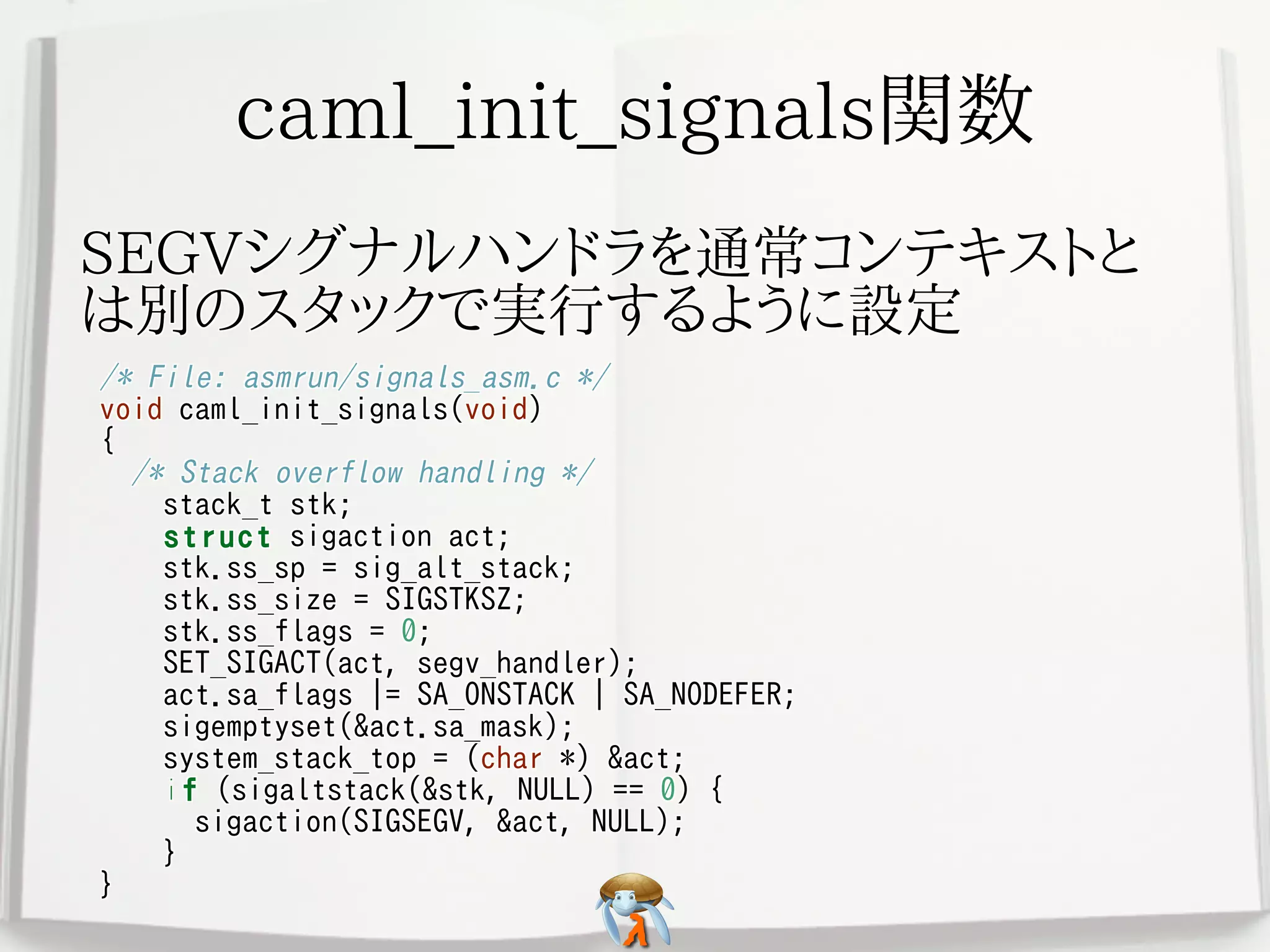 caml_init_signals関数caml_init_signals関数caml_init_signals関数caml_init_signals関数caml_init_signals関数
SEGVシグナルハンドラを通常コンテキストと
は別のスタックで実行するように設定
SEGVシグナルハンドラを通常コンテキストと
は別のスタックで実行するように設定
SEGVシグナルハンドラを通常コンテキストと
は別のスタックで実行するように設定
SEGVシグナルハンドラを通常コンテキストと
は別のスタックで実行するように設定
SEGVシグナルハンドラを通常コンテキストと
は別のスタックで実行するように設定
/* File: asmrun/signals_asm.c */
void caml_init_signals(void)
{
/* Stack overflow handling */
stack_t stk;
struct sigaction act;
stk.ss_sp = sig_alt_stack;
stk.ss_size = SIGSTKSZ;
stk.ss_flags = 0;
SET_SIGACT(act, segv_handler);
act.sa_flags |= SA_ONSTACK | SA_NODEFER;
sigemptyset(&act.sa_mask);
system_stack_top = (char *) &act;
if (sigaltstack(&stk, NULL) == 0) {
sigaction(SIGSEGV, &act, NULL);
}
}
/* File: asmrun/signals_asm.c */
void caml_init_signals(void)
{
/* Stack overflow handling */
stack_t stk;
struct sigaction act;
stk.ss_sp = sig_alt_stack;
stk.ss_size = SIGSTKSZ;
stk.ss_flags = 0;
SET_SIGACT(act, segv_handler);
act.sa_flags |= SA_ONSTACK | SA_NODEFER;
sigemptyset(&act.sa_mask);
system_stack_top = (char *) &act;
if (sigaltstack(&stk, NULL) == 0) {
sigaction(SIGSEGV, &act, NULL);
}
}
/* File: asmrun/signals_asm.c */
void caml_init_signals(void)
{
/* Stack overflow handling */
stack_t stk;
struct sigaction act;
stk.ss_sp = sig_alt_stack;
stk.ss_size = SIGSTKSZ;
stk.ss_flags = 0;
SET_SIGACT(act, segv_handler);
act.sa_flags |= SA_ONSTACK | SA_NODEFER;
sigemptyset(&act.sa_mask);
system_stack_top = (char *) &act;
if (sigaltstack(&stk, NULL) == 0) {
sigaction(SIGSEGV, &act, NULL);
}
}
/* File: asmrun/signals_asm.c */
void caml_init_signals(void)
{
/* Stack overflow handling */
stack_t stk;
struct sigaction act;
stk.ss_sp = sig_alt_stack;
stk.ss_size = SIGSTKSZ;
stk.ss_flags = 0;
SET_SIGACT(act, segv_handler);
act.sa_flags |= SA_ONSTACK | SA_NODEFER;
sigemptyset(&act.sa_mask);
system_stack_top = (char *) &act;
if (sigaltstack(&stk, NULL) == 0) {
sigaction(SIGSEGV, &act, NULL);
}
}
/* File: asmrun/signals_asm.c */
void caml_init_signals(void)
{
/* Stack overflow handling */
stack_t stk;
struct sigaction act;
stk.ss_sp = sig_alt_stack;
stk.ss_size = SIGSTKSZ;
stk.ss_flags = 0;
SET_SIGACT(act, segv_handler);
act.sa_flags |= SA_ONSTACK | SA_NODEFER;
sigemptyset(&act.sa_mask);
system_stack_top = (char *) &act;
if (sigaltstack(&stk, NULL) == 0) {
sigaction(SIGSEGV, &act, NULL);
}
}
 