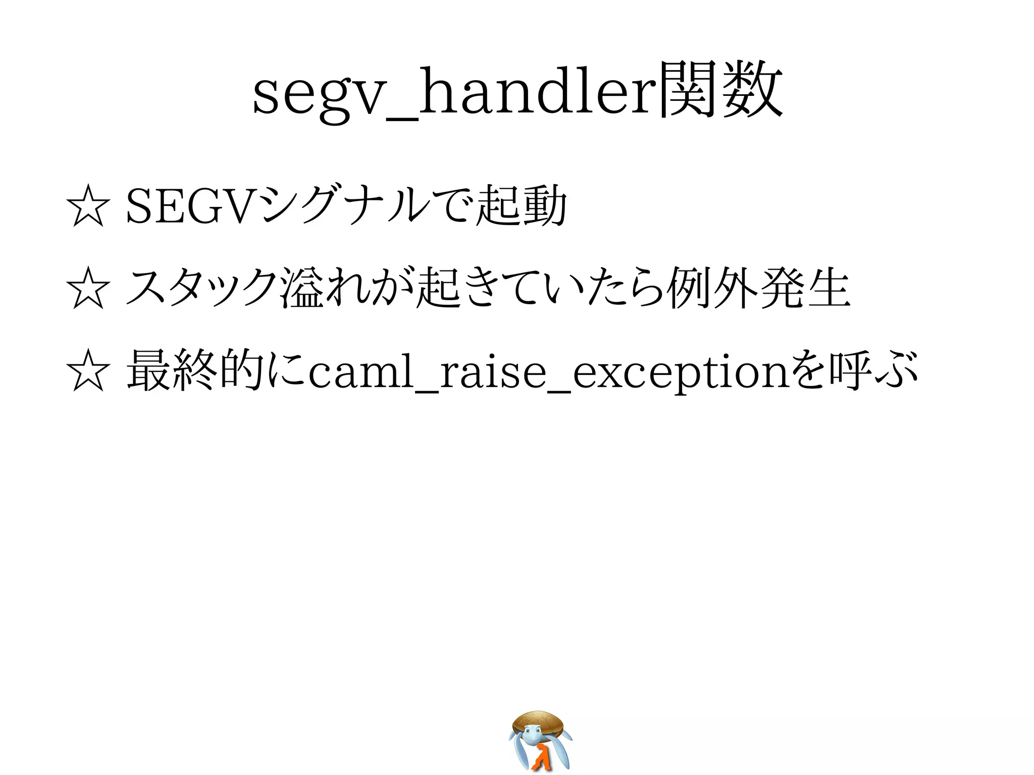 segv_handler関数segv_handler関数segv_handler関数segv_handler関数segv_handler関数
☆ SEGVシグナルで起動☆ SEGVシグナルで起動☆ SEGVシグナルで起動☆ SEGVシグナルで起動☆ SEGVシグナルで起動
☆ スタック溢れが起きていたら例外発生☆ スタック溢れが起きていたら例外発生☆ スタック溢れが起きていたら例外発生☆ スタック溢れが起きていたら例外発生☆ スタック溢れが起きていたら例外発生
☆ 最終的にcaml_raise_exceptionを呼ぶ☆ 最終的にcaml_raise_exceptionを呼ぶ☆ 最終的にcaml_raise_exceptionを呼ぶ☆ 最終的にcaml_raise_exceptionを呼ぶ☆ 最終的にcaml_raise_exceptionを呼ぶ
 