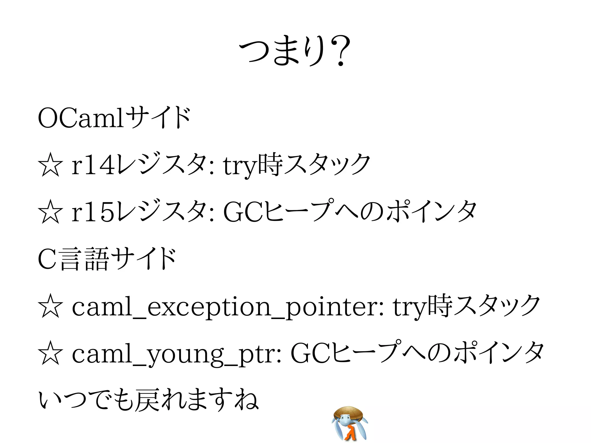 つまり？つまり？つまり？つまり？つまり？
OCamlサイドOCamlサイドOCamlサイドOCamlサイドOCamlサイド
☆ r14レジスタ: try時スタック☆ r14レジスタ: try時スタック☆ r14レジスタ: try時スタック☆ r14レジスタ: try時スタック☆ r14レジスタ: try時スタック
☆ r15レジスタ: GCヒープへのポインタ☆ r15レジスタ: GCヒープへのポインタ☆ r15レジスタ: GCヒープへのポインタ☆ r15レジスタ: GCヒープへのポインタ☆ r15レジスタ: GCヒープへのポインタ
C言語サイドC言語サイドC言語サイドC言語サイドC言語サイド
☆ caml_exception_pointer: try時スタック☆ caml_exception_pointer: try時スタック☆ caml_exception_pointer: try時スタック☆ caml_exception_pointer: try時スタック☆ caml_exception_pointer: try時スタック
☆ caml_young_ptr: GCヒープへのポインタ☆ caml_young_ptr: GCヒープへのポインタ☆ caml_young_ptr: GCヒープへのポインタ☆ caml_young_ptr: GCヒープへのポインタ☆ caml_young_ptr: GCヒープへのポインタ
いつでも戻れますねいつでも戻れますねいつでも戻れますねいつでも戻れますねいつでも戻れますね
 