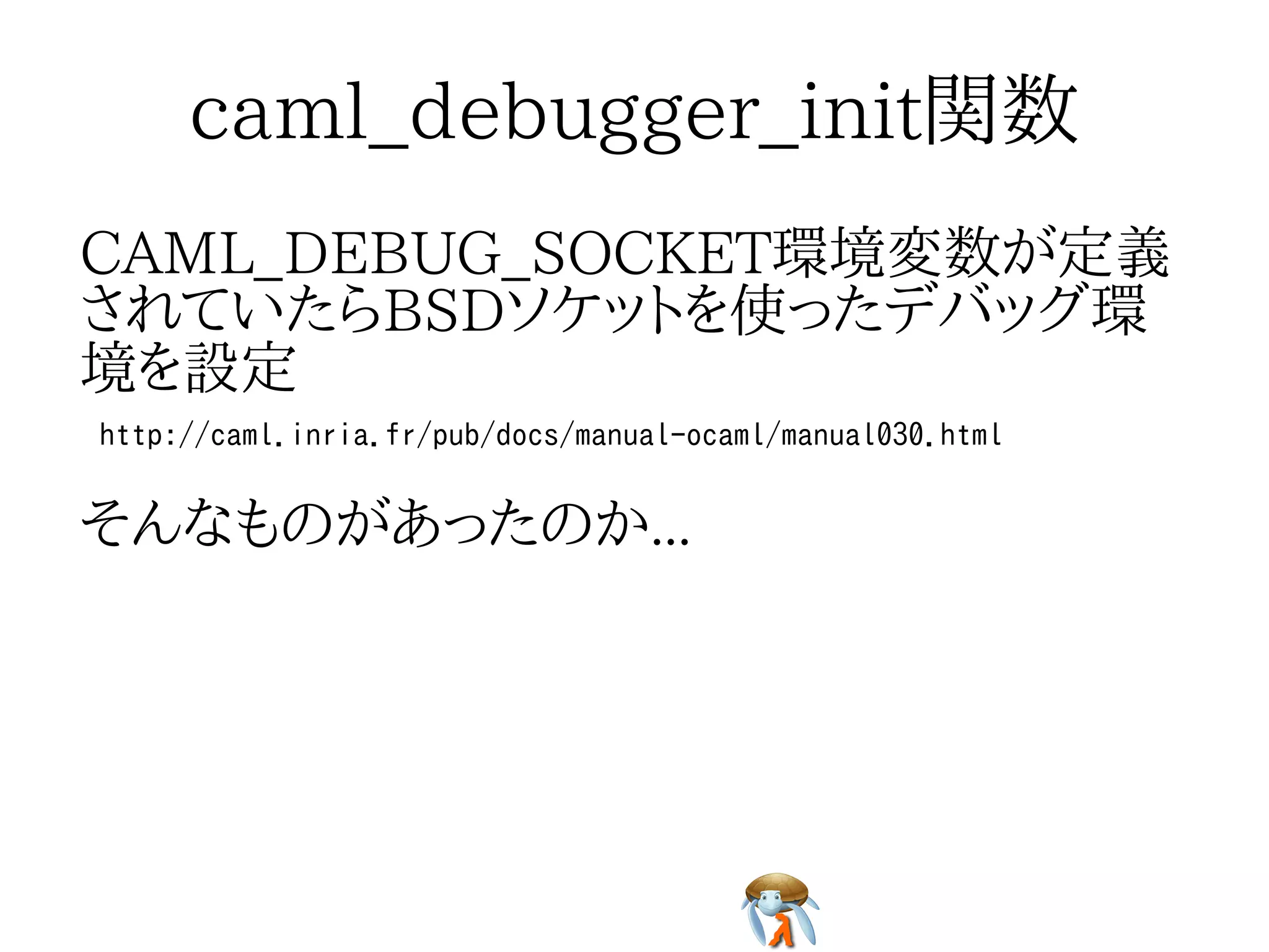 caml_debugger_init関数caml_debugger_init関数caml_debugger_init関数caml_debugger_init関数caml_debugger_init関数
CAML_DEBUG_SOCKET環境変数が定義
されていたらBSDソケットを使ったデバッグ環
境を設定
CAML_DEBUG_SOCKET環境変数が定義
されていたらBSDソケットを使ったデバッグ環
境を設定
CAML_DEBUG_SOCKET環境変数が定義
されていたらBSDソケットを使ったデバッグ環
境を設定
CAML_DEBUG_SOCKET環境変数が定義
されていたらBSDソケットを使ったデバッグ環
境を設定
CAML_DEBUG_SOCKET環境変数が定義
されていたらBSDソケットを使ったデバッグ環
境を設定
http://caml.inria.fr/pub/docs/manual-ocaml/manual030.htmlhttp://caml.inria.fr/pub/docs/manual-ocaml/manual030.htmlhttp://caml.inria.fr/pub/docs/manual-ocaml/manual030.htmlhttp://caml.inria.fr/pub/docs/manual-ocaml/manual030.htmlhttp://caml.inria.fr/pub/docs/manual-ocaml/manual030.html
そんなものがあったのか...そんなものがあったのか...そんなものがあったのか...そんなものがあったのか...そんなものがあったのか...
 