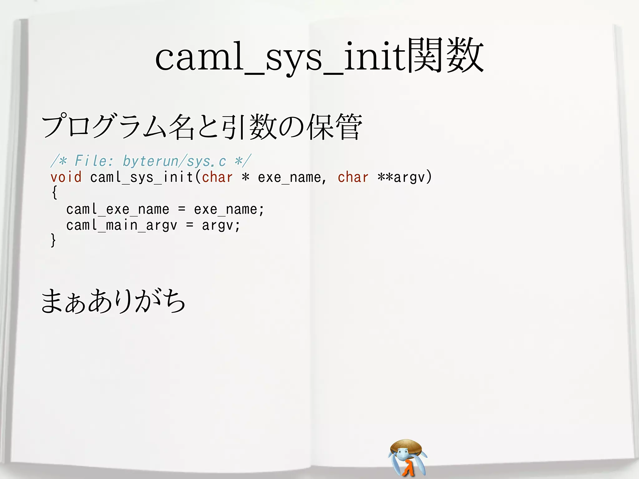 caml_sys_init関数caml_sys_init関数caml_sys_init関数caml_sys_init関数caml_sys_init関数
プログラム名と引数の保管プログラム名と引数の保管プログラム名と引数の保管プログラム名と引数の保管プログラム名と引数の保管
/* File: byterun/sys.c */
void caml_sys_init(char * exe_name, char **argv)
{
caml_exe_name = exe_name;
caml_main_argv = argv;
}
/* File: byterun/sys.c */
void caml_sys_init(char * exe_name, char **argv)
{
caml_exe_name = exe_name;
caml_main_argv = argv;
}
/* File: byterun/sys.c */
void caml_sys_init(char * exe_name, char **argv)
{
caml_exe_name = exe_name;
caml_main_argv = argv;
}
/* File: byterun/sys.c */
void caml_sys_init(char * exe_name, char **argv)
{
caml_exe_name = exe_name;
caml_main_argv = argv;
}
/* File: byterun/sys.c */
void caml_sys_init(char * exe_name, char **argv)
{
caml_exe_name = exe_name;
caml_main_argv = argv;
}
まぁありがちまぁありがちまぁありがちまぁありがちまぁありがち
 