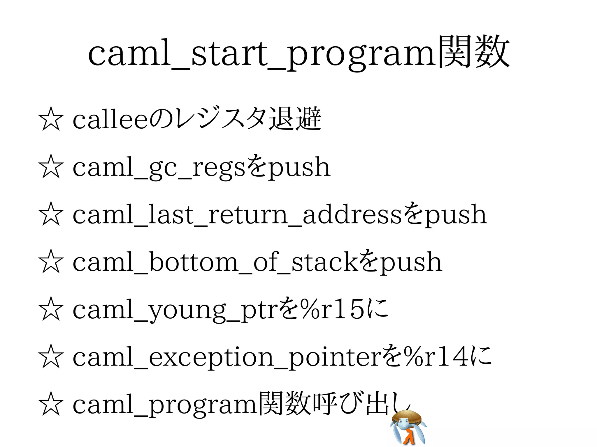 caml_start_program関数caml_start_program関数caml_start_program関数caml_start_program関数caml_start_program関数
☆ calleeのレジスタ退避☆ calleeのレジスタ退避☆ calleeのレジスタ退避☆ calleeのレジスタ退避☆ calleeのレジスタ退避
☆ caml_gc_regsをpush☆ caml_gc_regsをpush☆ caml_gc_regsをpush☆ caml_gc_regsをpush☆ caml_gc_regsをpush
☆ caml_last_return_addressをpush☆ caml_last_return_addressをpush☆ caml_last_return_addressをpush☆ caml_last_return_addressをpush☆ caml_last_return_addressをpush
☆ caml_bottom_of_stackをpush☆ caml_bottom_of_stackをpush☆ caml_bottom_of_stackをpush☆ caml_bottom_of_stackをpush☆ caml_bottom_of_stackをpush
☆ caml_young_ptrを%r15に☆ caml_young_ptrを%r15に☆ caml_young_ptrを%r15に☆ caml_young_ptrを%r15に☆ caml_young_ptrを%r15に
☆ caml_exception_pointerを%r14に☆ caml_exception_pointerを%r14に☆ caml_exception_pointerを%r14に☆ caml_exception_pointerを%r14に☆ caml_exception_pointerを%r14に
☆ caml_program関数呼び出し☆ caml_program関数呼び出し☆ caml_program関数呼び出し☆ caml_program関数呼び出し☆ caml_program関数呼び出し
 