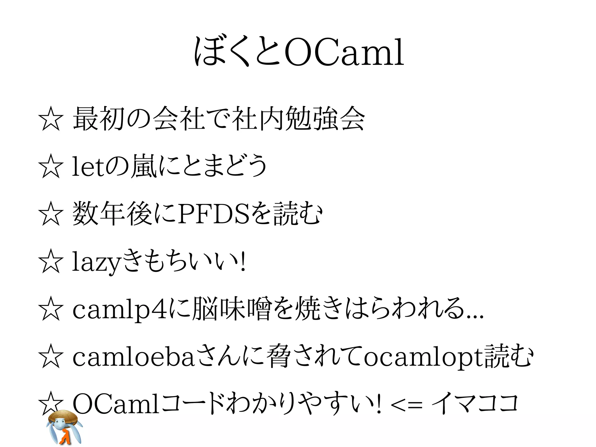 ぼくとOCamlぼくとOCamlぼくとOCamlぼくとOCamlぼくとOCaml
☆ 最初の会社で社内勉強会☆ 最初の会社で社内勉強会☆ 最初の会社で社内勉強会☆ 最初の会社で社内勉強会☆ 最初の会社で社内勉強会
☆ letの嵐にとまどう☆ letの嵐にとまどう☆ letの嵐にとまどう☆ letの嵐にとまどう☆ letの嵐にとまどう
☆ 数年後にPFDSを読む☆ 数年後にPFDSを読む☆ 数年後にPFDSを読む☆ 数年後にPFDSを読む☆ 数年後にPFDSを読む
☆ lazyきもちいい!☆ lazyきもちいい!☆ lazyきもちいい!☆ lazyきもちいい!☆ lazyきもちいい!
☆ camlp4に脳味噌を焼きはらわれる...☆ camlp4に脳味噌を焼きはらわれる...☆ camlp4に脳味噌を焼きはらわれる...☆ camlp4に脳味噌を焼きはらわれる...☆ camlp4に脳味噌を焼きはらわれる...
☆ camloebaさんに脅されてocamlopt読む☆ camloebaさんに脅されてocamlopt読む☆ camloebaさんに脅されてocamlopt読む☆ camloebaさんに脅されてocamlopt読む☆ camloebaさんに脅されてocamlopt読む
☆ OCamlコードわかりやすい! <= イマココ☆ OCamlコードわかりやすい! <= イマココ☆ OCamlコードわかりやすい! <= イマココ☆ OCamlコードわかりやすい! <= イマココ☆ OCamlコードわかりやすい! <= イマココ
 