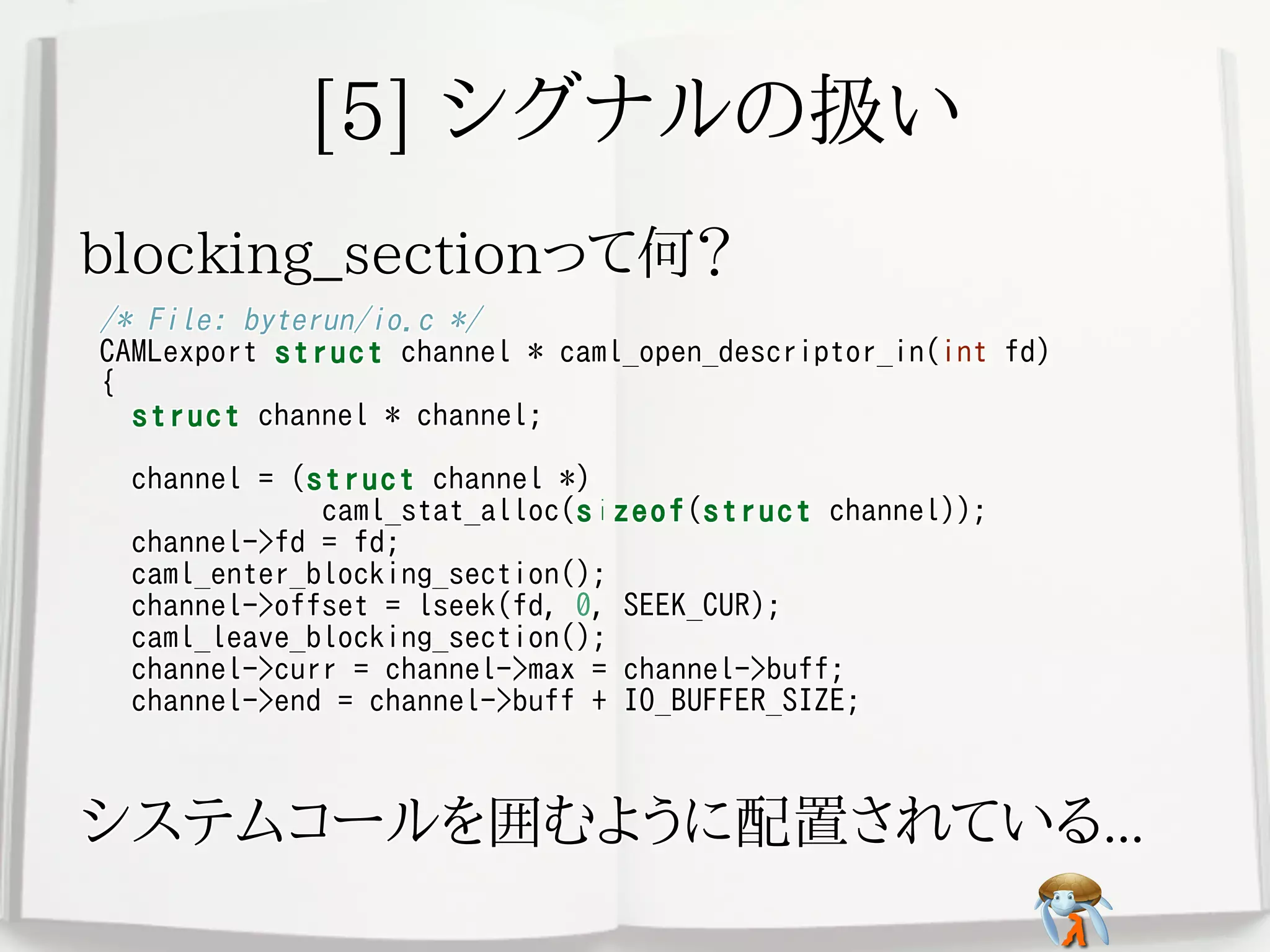 [5] シグナルの扱い[5] シグナルの扱い[5] シグナルの扱い[5] シグナルの扱い[5] シグナルの扱い
blocking_sectionって何？blocking_sectionって何？blocking_sectionって何？blocking_sectionって何？blocking_sectionって何？
/* File: byterun/io.c */
CAMLexport struct channel * caml_open_descriptor_in(int fd)
{
struct channel * channel;
channel = (struct channel *)
caml_stat_alloc(sizeof(struct channel));
channel->fd = fd;
caml_enter_blocking_section();
channel->offset = lseek(fd, 0, SEEK_CUR);
caml_leave_blocking_section();
channel->curr = channel->max = channel->buff;
channel->end = channel->buff + IO_BUFFER_SIZE;
/* File: byterun/io.c */
CAMLexport struct channel * caml_open_descriptor_in(int fd)
{
struct channel * channel;
channel = (struct channel *)
caml_stat_alloc(sizeof(struct channel));
channel->fd = fd;
caml_enter_blocking_section();
channel->offset = lseek(fd, 0, SEEK_CUR);
caml_leave_blocking_section();
channel->curr = channel->max = channel->buff;
channel->end = channel->buff + IO_BUFFER_SIZE;
/* File: byterun/io.c */
CAMLexport struct channel * caml_open_descriptor_in(int fd)
{
struct channel * channel;
channel = (struct channel *)
caml_stat_alloc(sizeof(struct channel));
channel->fd = fd;
caml_enter_blocking_section();
channel->offset = lseek(fd, 0, SEEK_CUR);
caml_leave_blocking_section();
channel->curr = channel->max = channel->buff;
channel->end = channel->buff + IO_BUFFER_SIZE;
/* File: byterun/io.c */
CAMLexport struct channel * caml_open_descriptor_in(int fd)
{
struct channel * channel;
channel = (struct channel *)
caml_stat_alloc(sizeof(struct channel));
channel->fd = fd;
caml_enter_blocking_section();
channel->offset = lseek(fd, 0, SEEK_CUR);
caml_leave_blocking_section();
channel->curr = channel->max = channel->buff;
channel->end = channel->buff + IO_BUFFER_SIZE;
/* File: byterun/io.c */
CAMLexport struct channel * caml_open_descriptor_in(int fd)
{
struct channel * channel;
channel = (struct channel *)
caml_stat_alloc(sizeof(struct channel));
channel->fd = fd;
caml_enter_blocking_section();
channel->offset = lseek(fd, 0, SEEK_CUR);
caml_leave_blocking_section();
channel->curr = channel->max = channel->buff;
channel->end = channel->buff + IO_BUFFER_SIZE;
システムコールを囲むように配置されている...システムコールを囲むように配置されている...システムコールを囲むように配置されている...システムコールを囲むように配置されている...システムコールを囲むように配置されている...
 