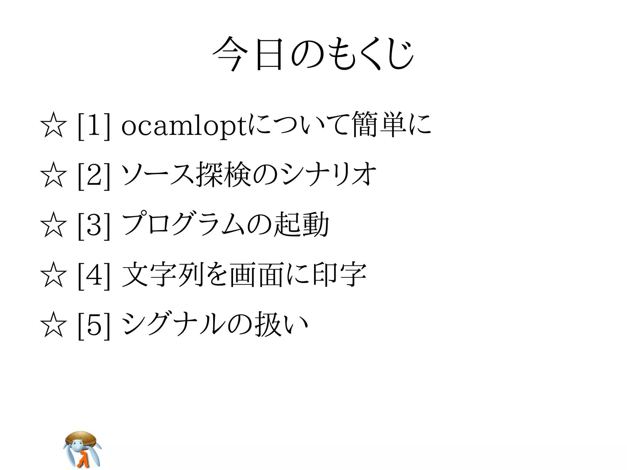 今日のもくじ今日のもくじ今日のもくじ今日のもくじ今日のもくじ
☆ [1] ocamloptについて簡単に☆ [1] ocamloptについて簡単に☆ [1] ocamloptについて簡単に☆ [1] ocamloptについて簡単に☆ [1] ocamloptについて簡単に
☆ [2] ソース探検のシナリオ☆ [2] ソース探検のシナリオ☆ [2] ソース探検のシナリオ☆ [2] ソース探検のシナリオ☆ [2] ソース探検のシナリオ
☆ [3] プログラムの起動☆ [3] プログラムの起動☆ [3] プログラムの起動☆ [3] プログラムの起動☆ [3] プログラムの起動
☆ [4] 文字列を画面に印字☆ [4] 文字列を画面に印字☆ [4] 文字列を画面に印字☆ [4] 文字列を画面に印字☆ [4] 文字列を画面に印字
☆ [5] シグナルの扱い☆ [5] シグナルの扱い☆ [5] シグナルの扱い☆ [5] シグナルの扱い☆ [5] シグナルの扱い
 
