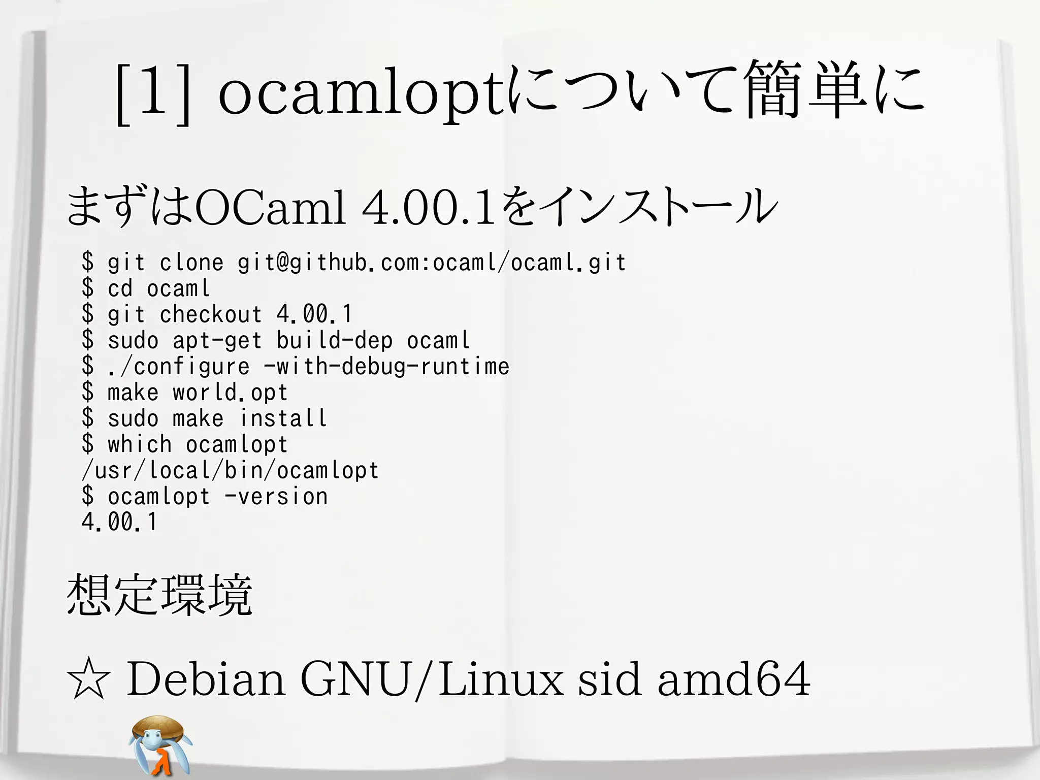 [1] ocamloptについて簡単に[1] ocamloptについて簡単に[1] ocamloptについて簡単に[1] ocamloptについて簡単に[1] ocamloptについて簡単に
まずはOCaml 4.00.1をインストールまずはOCaml 4.00.1をインストールまずはOCaml 4.00.1をインストールまずはOCaml 4.00.1をインストールまずはOCaml 4.00.1をインストール
$ git clone git@github.com:ocaml/ocaml.git
$ cd ocaml
$ git checkout 4.00.1
$ sudo apt-get build-dep ocaml
$ ./configure -with-debug-runtime
$ make world.opt
$ sudo make install
$ which ocamlopt
/usr/local/bin/ocamlopt
$ ocamlopt -version
4.00.1
$ git clone git@github.com:ocaml/ocaml.git
$ cd ocaml
$ git checkout 4.00.1
$ sudo apt-get build-dep ocaml
$ ./configure -with-debug-runtime
$ make world.opt
$ sudo make install
$ which ocamlopt
/usr/local/bin/ocamlopt
$ ocamlopt -version
4.00.1
$ git clone git@github.com:ocaml/ocaml.git
$ cd ocaml
$ git checkout 4.00.1
$ sudo apt-get build-dep ocaml
$ ./configure -with-debug-runtime
$ make world.opt
$ sudo make install
$ which ocamlopt
/usr/local/bin/ocamlopt
$ ocamlopt -version
4.00.1
$ git clone git@github.com:ocaml/ocaml.git
$ cd ocaml
$ git checkout 4.00.1
$ sudo apt-get build-dep ocaml
$ ./configure -with-debug-runtime
$ make world.opt
$ sudo make install
$ which ocamlopt
/usr/local/bin/ocamlopt
$ ocamlopt -version
4.00.1
$ git clone git@github.com:ocaml/ocaml.git
$ cd ocaml
$ git checkout 4.00.1
$ sudo apt-get build-dep ocaml
$ ./configure -with-debug-runtime
$ make world.opt
$ sudo make install
$ which ocamlopt
/usr/local/bin/ocamlopt
$ ocamlopt -version
4.00.1
想定環境想定環境想定環境想定環境想定環境
☆ Debian GNU/Linux sid amd64☆ Debian GNU/Linux sid amd64☆ Debian GNU/Linux sid amd64☆ Debian GNU/Linux sid amd64☆ Debian GNU/Linux sid amd64
 