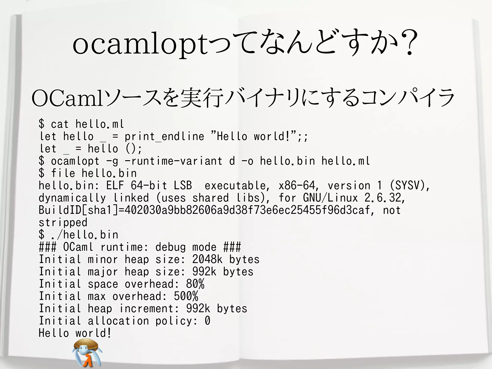 ocamloptってなんどすか？ocamloptってなんどすか？ocamloptってなんどすか？ocamloptってなんどすか？ocamloptってなんどすか？
OCamlソースを実行バイナリにするコンパイラOCamlソースを実行バイナリにするコンパイラOCamlソースを実行バイナリにするコンパイラOCamlソースを実行バイナリにするコンパイラOCamlソースを実行バイナリにするコンパイラ
$ cat hello.ml
let hello _ = print_endline "Hello world!";;
let _ = hello ();
$ ocamlopt -g -runtime-variant d -o hello.bin hello.ml
$ file hello.bin
hello.bin: ELF 64-bit LSB executable, x86-64, version 1 (SYSV),
dynamically linked (uses shared libs), for GNU/Linux 2.6.32,
BuildID[sha1]=402030a9bb82606a9d38f73e6ec25455f96d3caf, not
stripped
$ ./hello.bin
### OCaml runtime: debug mode ###
Initial minor heap size: 2048k bytes
Initial major heap size: 992k bytes
Initial space overhead: 80%
Initial max overhead: 500%
Initial heap increment: 992k bytes
Initial allocation policy: 0
Hello world!
$ cat hello.ml
let hello _ = print_endline "Hello world!";;
let _ = hello ();
$ ocamlopt -g -runtime-variant d -o hello.bin hello.ml
$ file hello.bin
hello.bin: ELF 64-bit LSB executable, x86-64, version 1 (SYSV),
dynamically linked (uses shared libs), for GNU/Linux 2.6.32,
BuildID[sha1]=402030a9bb82606a9d38f73e6ec25455f96d3caf, not
stripped
$ ./hello.bin
### OCaml runtime: debug mode ###
Initial minor heap size: 2048k bytes
Initial major heap size: 992k bytes
Initial space overhead: 80%
Initial max overhead: 500%
Initial heap increment: 992k bytes
Initial allocation policy: 0
Hello world!
$ cat hello.ml
let hello _ = print_endline "Hello world!";;
let _ = hello ();
$ ocamlopt -g -runtime-variant d -o hello.bin hello.ml
$ file hello.bin
hello.bin: ELF 64-bit LSB executable, x86-64, version 1 (SYSV),
dynamically linked (uses shared libs), for GNU/Linux 2.6.32,
BuildID[sha1]=402030a9bb82606a9d38f73e6ec25455f96d3caf, not
stripped
$ ./hello.bin
### OCaml runtime: debug mode ###
Initial minor heap size: 2048k bytes
Initial major heap size: 992k bytes
Initial space overhead: 80%
Initial max overhead: 500%
Initial heap increment: 992k bytes
Initial allocation policy: 0
Hello world!
$ cat hello.ml
let hello _ = print_endline "Hello world!";;
let _ = hello ();
$ ocamlopt -g -runtime-variant d -o hello.bin hello.ml
$ file hello.bin
hello.bin: ELF 64-bit LSB executable, x86-64, version 1 (SYSV),
dynamically linked (uses shared libs), for GNU/Linux 2.6.32,
BuildID[sha1]=402030a9bb82606a9d38f73e6ec25455f96d3caf, not
stripped
$ ./hello.bin
### OCaml runtime: debug mode ###
Initial minor heap size: 2048k bytes
Initial major heap size: 992k bytes
Initial space overhead: 80%
Initial max overhead: 500%
Initial heap increment: 992k bytes
Initial allocation policy: 0
Hello world!
$ cat hello.ml
let hello _ = print_endline "Hello world!";;
let _ = hello ();
$ ocamlopt -g -runtime-variant d -o hello.bin hello.ml
$ file hello.bin
hello.bin: ELF 64-bit LSB executable, x86-64, version 1 (SYSV),
dynamically linked (uses shared libs), for GNU/Linux 2.6.32,
BuildID[sha1]=402030a9bb82606a9d38f73e6ec25455f96d3caf, not
stripped
$ ./hello.bin
### OCaml runtime: debug mode ###
Initial minor heap size: 2048k bytes
Initial major heap size: 992k bytes
Initial space overhead: 80%
Initial max overhead: 500%
Initial heap increment: 992k bytes
Initial allocation policy: 0
Hello world!
 