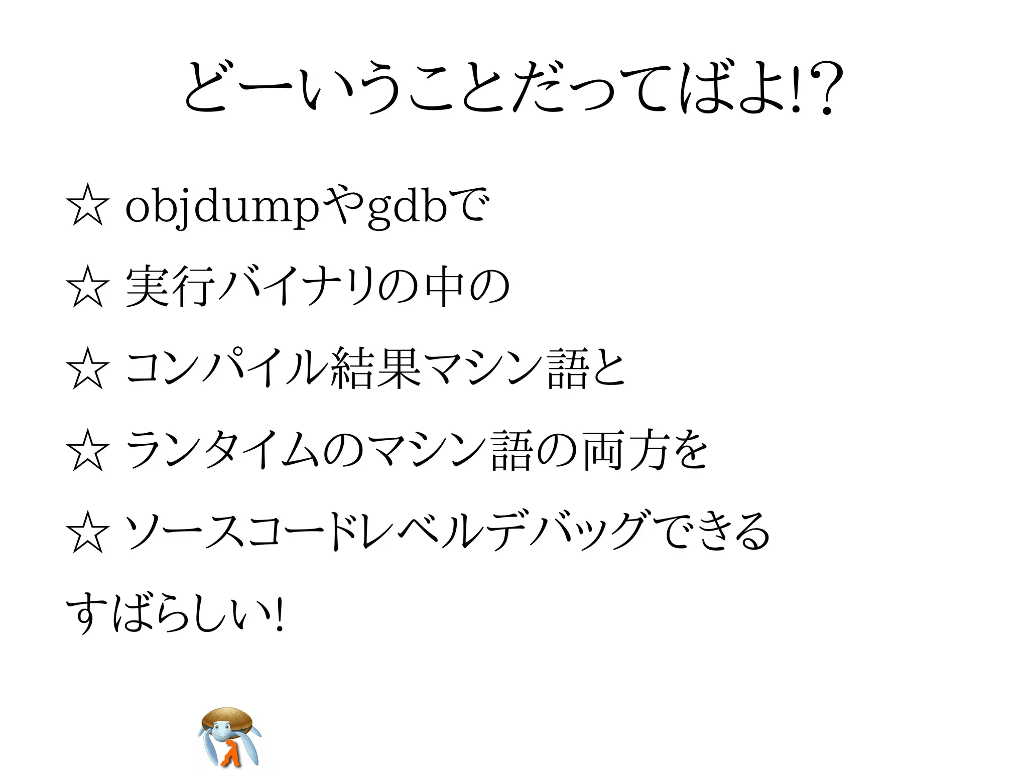 どーいうことだってばよ!？どーいうことだってばよ!？どーいうことだってばよ!？どーいうことだってばよ!？どーいうことだってばよ!？
☆ objdumpやgdbで☆ objdumpやgdbで☆ objdumpやgdbで☆ objdumpやgdbで☆ objdumpやgdbで
☆ 実行バイナリの中の☆ 実行バイナリの中の☆ 実行バイナリの中の☆ 実行バイナリの中の☆ 実行バイナリの中の
☆ コンパイル結果マシン語と☆ コンパイル結果マシン語と☆ コンパイル結果マシン語と☆ コンパイル結果マシン語と☆ コンパイル結果マシン語と
☆ ランタイムのマシン語の両方を☆ ランタイムのマシン語の両方を☆ ランタイムのマシン語の両方を☆ ランタイムのマシン語の両方を☆ ランタイムのマシン語の両方を
☆ ソースコードレベルデバッグできる☆ ソースコードレベルデバッグできる☆ ソースコードレベルデバッグできる☆ ソースコードレベルデバッグできる☆ ソースコードレベルデバッグできる
すばらしい!すばらしい!すばらしい!すばらしい!すばらしい!
 