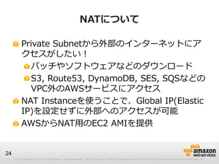 © 2012 Amazon.com, Inc. and its affiliates. All rights reserved. May not be copied, modified or distributed in whole or in part without the express consent of Amazon.com, Inc.
24
NATについて
Private Subnetから外部のインターネットにア
クセスがしたい！
パッチやソフトウェアなどのダウンロード
S3, Route53, DynamoDB, SES, SQSなどの
VPC外のAWSサービスにアクセス
NAT Instanceを使うことで、Global IP(Elastic
IP)を設定せずに外部へのアクセスが可能
AWSからNAT用のEC2 AMIを提供
 