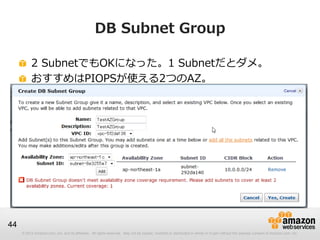 © 2012 Amazon.com, Inc. and its affiliates. All rights reserved. May not be copied, modified or distributed in whole or in part without the express consent of Amazon.com, Inc.
44
DB Subnet Group
2 SubnetでもOKになった。1 Subnetだとダメ。
おすすめはPIOPSが使える2つのAZ。
 