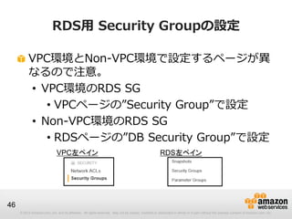 © 2012 Amazon.com, Inc. and its affiliates. All rights reserved. May not be copied, modified or distributed in whole or in part without the express consent of Amazon.com, Inc.
46
RDS用 Security Groupの設定
VPC環境とNon-VPC環境で設定するページが異
なるので注意。
• VPC環境のRDS SG
• VPCページの”Security Group”で設定
• Non-VPC環境のRDS SG
• RDSページの”DB Security Group”で設定
VPC左ペイン RDS左ペイン
 