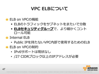 © 2012 Amazon.com, Inc. and its affiliates. All rights reserved. May not be copied, modified or distributed in whole or in part without the express consent of Amazon.com, Inc.
47
VPC ELBについて
ELB on VPCの機能
 ELBのトラフィックをサブネットをまたいで分散
 ELBセキュリティグループで、より細かくコント
ロール可能
Internal ELB
• Public IPを持たないVPC内部で使用するためのELB
ELB on VPCの制約
• IPv6サポートは現状なし
• /27 CIDRブロック以上のIPアドレスが必要
 