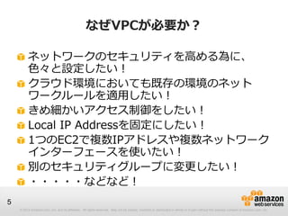 © 2012 Amazon.com, Inc. and its affiliates. All rights reserved. May not be copied, modified or distributed in whole or in part without the express consent of Amazon.com, Inc.
5
なぜVPCが必要か？
ネットワークのセキュリティを高める為に、
色々と設定したい！
クラウド環境においても既存の環境のネット
ワークルールを適用したい！
きめ細かいアクセス制御をしたい！
Local IP Addressを固定にしたい！
1つのEC2で複数IPアドレスや複数ネットワーク
インターフェースを使いたい！
別のセキュリティグループに変更したい！
・・・・・などなど！
 