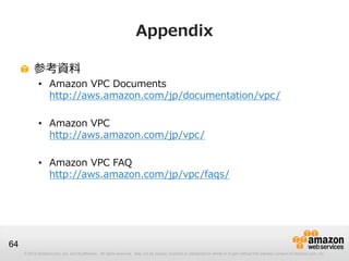 © 2012 Amazon.com, Inc. and its affiliates. All rights reserved. May not be copied, modified or distributed in whole or in part without the express consent of Amazon.com, Inc.
64
Appendix
参考資料
• Amazon VPC Documents
http://aws.amazon.com/jp/documentation/vpc/
• Amazon VPC
http://aws.amazon.com/jp/vpc/
• Amazon VPC FAQ
http://aws.amazon.com/jp/vpc/faqs/
 