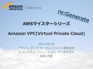 © 2012 Amazon.com, Inc. and its affiliates. All rights reserved. May not be copied, modified or distributed in whole or in part without the express consent of Amazon.com, Inc.
AWSマイスターシリーズ
Amazon VPC(Virtual Private Cloud)
2013.08.28
アマゾン データ サービス ジャパン株式会社
エコシステム ソリューション アーキテクト
松本 大樹
 