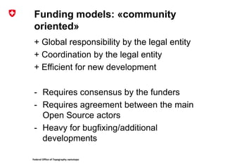 Federal Office of Topography swisstopo
Funding models: «community
oriented»
+ Global responsibility by the legal entity
+ Coordination by the legal entity
+ Efficient for new development
- Requires consensus by the funders
- Requires agreement between the main
Open Source actors
- Heavy for bugfixing/additional
developments
 