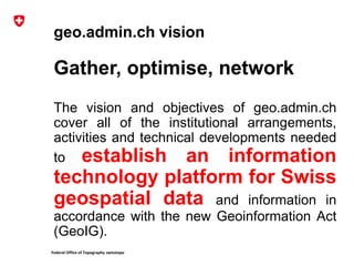 Federal Office of Topography swisstopo
geo.admin.ch vision
Gather, optimise, network
The vision and objectives of geo.admin.ch
cover all of the institutional arrangements,
activities and technical developments needed
to establish an information
technology platform for Swiss
geospatial data and information in
accordance with the new Geoinformation Act
(GeoIG).
 
