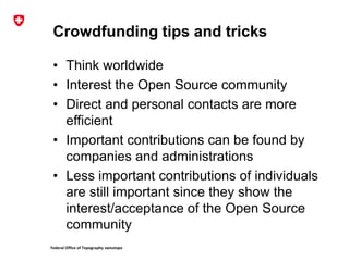 Federal Office of Topography swisstopo
Crowdfunding tips and tricks
• Think worldwide
• Interest the Open Source community
• Direct and personal contacts are more
efficient
• Important contributions can be found by
companies and administrations
• Less important contributions of individuals
are still important since they show the
interest/acceptance of the Open Source
community
 