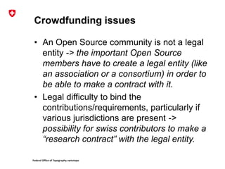 Federal Office of Topography swisstopo
Crowdfunding issues
• An Open Source community is not a legal
entity -> the important Open Source
members have to create a legal entity (like
an association or a consortium) in order to
be able to make a contract with it.
• Legal difficulty to bind the
contributions/requirements, particularly if
various jurisdictions are present ->
possibility for swiss contributors to make a
“research contract” with the legal entity.
 