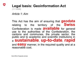 Federal Office of Topography swisstopo
Legal basis: Geoinformation Act
(1.7.2008)
Article 1: Aim
This Act has the aim of ensuring that geodata
relating to the territory of the Swiss
Confederation is made available for general
use to the authorities of the Confederation, the
cantons and communes, the private sector, the
public and to academic and scientific institutions in
a sustainable, up-to-date, rapid
and easy manner, in the required quality and at a
reasonable cost.
 