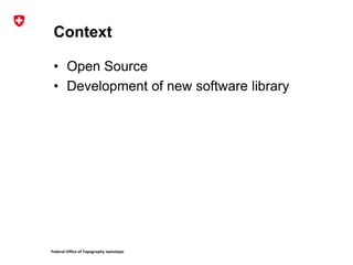 Federal Office of Topography swisstopo
Context
• Open Source
• Development of new software library
 