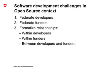 Federal Office of Topography swisstopo
Software development challenges in
Open Source context
1. Federate developers
2. Federate funders
3. Formalize relationships:
– Within developers
– Within funders
– Between developers and funders
 