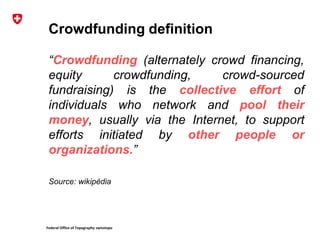 Federal Office of Topography swisstopo
Crowdfunding definition
“Crowdfunding (alternately crowd financing,
equity crowdfunding, crowd-sourced
fundraising) is the collective effort of
individuals who network and pool their
money, usually via the Internet, to support
efforts initiated by other people or
organizations.”
Source: wikipédia
 