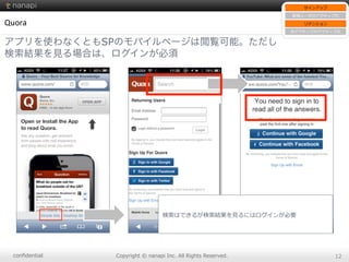 conﬁdential Copyright  ©  nanapi  Inc.  All  Rights  Reserved. 12
Quora
アプリを使わなくともSPのモバイルページは閲覧可能。ただし
検索結果を見る場合は、ログインが必須
サインアップ
新規ユーザのアクティブ化
リテンション
⾮非アクティブのアクティブ化
検索索はできるが検索索結果を⾒見見るにはログインが必要
 