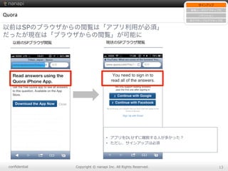 conﬁdential Copyright  ©  nanapi  Inc.  All  Rights  Reserved. 13
•  アプリをDLせずに離離脱する⼈人が多かった？
•  ただし、サインアップは必須
Quora
以前はSPのブラウザからの閲覧は「アプリ利用が必須」
だったが現在は「ブラウザからの閲覧」が可能に
サインアップ
新規ユーザのアクティブ化
リテンション
⾮非アクティブのアクティブ化
以前のSPブラウザ閲覧 現状のSPブラウザ閲覧
 