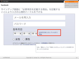 conﬁdential Copyright  ©  nanapi  Inc.  All  Rights  Reserved. 24
facebook
サインアップ画面に「必要項目を記載する理由」を記載する
ことにより入力の心理的ハードルを下げる
サインアップ
新規ユーザのアクティブ化
リテンション
⾮非アクティブのアクティブ化
なお、理理由としては「年年齢にふさわしいコンテンツを利利⽤用でき
る」ようになるため
 