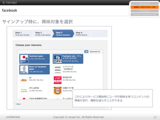 conﬁdential Copyright  ©  nanapi  Inc.  All  Rights  Reserved. 27
facebook
サインアップ時に、興味対象を選択
サインアップ
新規ユーザのアクティブ化
リテンション
⾮非アクティブのアクティブ化
これによりサービス開始時にユーザが興味を持つコンテンツの
情報が流流れ、離離脱を減らすことができる
 