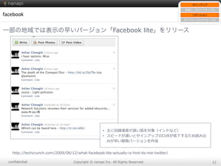 conﬁdential Copyright  ©  nanapi  Inc.  All  Rights  Reserved. 32
facebook
一部の地域では表示の早いバージョン「Facebook lite」をリリース
http://techcrunch.com/2009/08/12/what-‐‑‒facebook-‐‑‒lite-‐‑‒actually-‐‑‒is-‐‑‒hint-‐‑‒its-‐‑‒not-‐‑‒twitter/
•  主に回線速度度が遅い国を対象（インドなど）
•  スピードが遅いとサインアップのCVRが低下するため読み込
みが早い簡易易バージョンを作成
サインアップ
新規ユーザのアクティブ化
リテンション
⾮非アクティブのアクティブ化
 