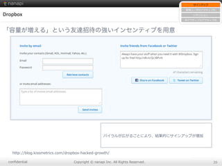 conﬁdential Copyright  ©  nanapi  Inc.  All  Rights  Reserved. 39
Dropbox
「容量が増える」という友達招待の強いインセンティブを用意
http://blog.kissmetrics.com/dropbox-‐‑‒hacked-‐‑‒growth/
サインアップ
新規ユーザのアクティブ化
リテンション
⾮非アクティブのアクティブ化
バイラルが広がることにより、結果的にサインアップが増加
 