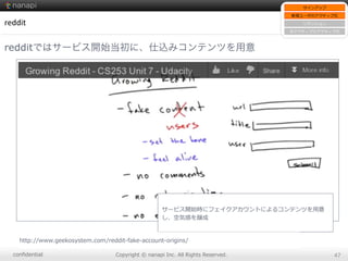 conﬁdential Copyright  ©  nanapi  Inc.  All  Rights  Reserved. 47
reddit
redditではサービス開始当初に、仕込みコンテンツを用意
サービス開始時にフェイクアカウントによるコンテンツを⽤用意
し、空気感を醸成
http://www.geekosystem.com/reddit-‐‑‒fake-‐‑‒account-‐‑‒origins/
サインアップ
新規ユーザのアクティブ化
リテンション
⾮非アクティブのアクティブ化
 