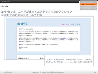 conﬁdential Copyright  ©  nanapi  Inc.  All  Rights  Reserved. 48
airbnb
airbnbでは、ユーザが止まったステップで次のアクション
に進むための方法をメールで配信
サインアップ
新規ユーザのアクティブ化
リテンション
⾮非アクティブのアクティブ化
この場合「写真のUpload」の途中で放置したので、「写真を公
開しましょう。なぜなら、、、」というメールが5⽇日後に届いた
 