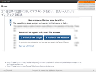 conﬁdential Copyright  ©  nanapi  Inc.  All  Rights  Reserved. 6
Quora
2つ目以降の回答に対してマスキングを行い、見たい人にはサ
インアップを促進
•  http://www.quora.com/Quora/Why-‐‑‒is-‐‑‒Quora-‐‑‒a-‐‑‒closed-‐‑‒service-‐‑‒i-‐‑‒e-‐‑‒only-‐‑‒available-‐‑‒to-‐‑‒view-‐‑‒once-‐‑‒
you-‐‑‒have-‐‑‒signed-‐‑‒up
•  http://www.quora.com/Quora/What-‐‑‒are-‐‑‒Quoras-‐‑‒limitations
サインアップ
新規ユーザのアクティブ化
リテンション
⾮非アクティブのアクティブ化
 