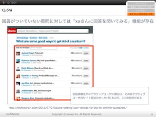 conﬁdential Copyright  ©  nanapi  Inc.  All  Rights  Reserved. 8
Quora
回答がついていない質問に対しては「xxさんに回答を聞いてみる」機能が存在
http://techcrunch.com/2011/07/27/quora-‐‑‒testing-‐‑‒user-‐‑‒credits-‐‑‒for-‐‑‒ask-‐‑‒to-‐‑‒answer-‐‑‒questions/
サインアップ
新規ユーザのアクティブ化
リテンション
⾮非アクティブのアクティブ化
回答依頼先が⾮非アクティブユーザの場合は、その⾮非アクティブ
ユーザのサイト再訪のきっかけにもなり、2つの効⽤用がある
 