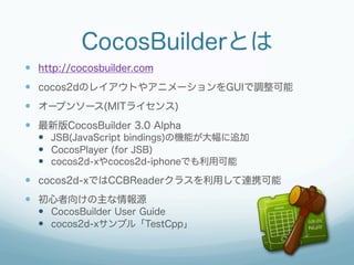 CocosBuilderとは
  http://cocosbuilder.com
  cocos2dのレイアウトやアニメーションをGUIで調整可能
  オープンソース(MITライセンス)
  最新版CocosBuilder 3....