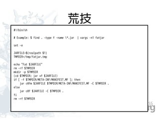 荒技
#!/bin/sh
# Example: $ find . -type f -name *.jar | xargs -n1 fatjar
set -e
JARFILE=$(realpath $1)
TMPDIR=/tmp/fatjar.tmp
echo "Fat $JARFILE"
rm -rf $TMPDIR
mkdir -p $TMPDIR
(cd $TMPDIR; jar xf $JARFILE)
if [ -f $TMPDIR/META-INF/MANIFEST.MF ]; then
jar c0fm $JARFILE $TMPDIR/META-INF/MANIFEST.MF -C $TMPDIR .
else
jar c0f $JARFILE -C $TMPDIR .
fi
rm -rf $TMPDIR
 