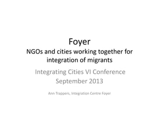 Foyer
NGOs and cities working together for
integration of migrants
Integrating Cities VI Conference
September 2013
Ann Trappers, Integration Centre Foyer
 