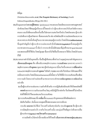 35
ดีที่สุด
(NicholasAbercrombic.et.al.,The Penguin Dictionary of Sociology,Fourth
Edition,PenguinBooks,200,pp.286-288.)
33.2ในมุมมองแห่งความรู้สึกชอบ (preferences) ของตนเองโดยเลียนแบบจากเศรษฐศาสตร์
นักสังคมวิทยาใช้ทฤษฎีหรือแนวนี้โดยกล่าวว่า ผู้กระทําการสนใจในสวัสดิการของ
ตนเอง และสิ่งที่ตนเองเลือกนั้นเป็นไปตามความสนใจหรือประโยชน์ของตน ผู้กระทํา
การมักต้องการคุ้มทรัพยากร ซึ่งตนเองสนใจ เช่น ทรัพย์สมบัติ ความปลอดภัยและความ
สะดวกสบาย ดังนั้นจึงอยู่ในแนวทางของทฤษฎีอรรถประโยชน์นิยม(utilitarianism)
ซึ่งจุดสําคัญถือว่าผู้กระทําการแต่ละคนคํานึงถึงตนเอง(egoistic)อนึ่งทฤษฎีหรือ
แนวทางตรรกะrational นี้ เน้นว่า การกระทํานั้นมีลักษณะที่มุ่งเป้าหมาย (goal-diected)
และพยายามที่ให้ได้ประโยชน์สูงสุด ซึ่งอาจไม่ใช่เป็นเรื่องของการได้ประโยชน์ส่วนตน
ก็ได้
33.3บางคนอาจคํานึงถึงบุคคลอื่น ซึ่งเป็นผู้เสียสละเพื่อส่วนร่วมจุดมุ่งหมายสําคัญของการ
เลือกแบบมีเหตุผล คือ เพื่ออธิบายพฤติกรรมของ ระบบสังคม (มหภาค) มากกว่า
พฤติกรรมของ ตัวบุคคล (จุลภาพ) ผู้สนับสนุนแนวนี้สนใจเรื่องของการเปลี่ยนผ่าน
(sition)จากพฤติกรรมของตัวบุคคล ไปยังตัว ระบบ และกลับไปกลับมา มีลักษณะที่ไม่
เหมือนอรรถประโยชน์นิยม(utilitarianism)ทั้งนี้เพราะไม่ได้เชื่อว่าระบบสังคมเป็นเพียง
การรวมตัวโดยบวกส่วนย่อยเข้ามาของการกระทําของแต่ละบุคคลและแต่ละส่วน
กล่าวคือ
1) เมื่อผู้กระทําการแต่ละคน รวมตัวเข้าด้วยกัน การปฏิสัมพันธ์ย่อมทําให้เกิดผลลัพธ์ที่
แตกต่างจากการรวมกันแบบก้อนวัตถุ แต่มีปฏิกิริยาต่อกัน จึงเกิดผลที่ไม่เหมือน
ดังที่ได้ตั้งใจไว้ของแต่ละคนในระบบสังคม
2) ระบบสังคมมีลักษณะซึ่ง เหนี่ยวรั้ง (restrain) ตัวบุคคลและมีอิทธิพลต่อการ
ตัดสินใจเลือก ดังนั้นแนวเหตุผลนี้จึงพยายามผนวกการอธิบาย
1)ระดับ มหภาค อันได้แก่ โครงสร้างเชิงสถาบันกับ 2)ระดับจุลภาค คือ ผู้กระทํา
การมีพฤติกรรมอย่างไร ภายในโครงสร้างนั้น และมุ่งแก้ไขปัญหาว่าด้วยการเป็น
ผู้กระทําการ(agency) และโครงสร้าง (structure)
ความคิดทั่วๆไปเหล่านี้อาจอธิบายได้โดยอ้างถึงการกระทําของกลุ่ม(collective
 