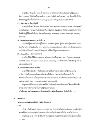 43
การสร้างคําใหม่เพื่อใช้เรียกสิ่งใหม่หรือมโนทัศน์ใหม่ในสังคม โดยเฉพาะที่รับมาจาก
ต่างประเทศและมีคําเรียกเป็นภาษาต่างประเทศ เช่น คําว่า ชาติ ประชากร และ โลกาภิวัตน์ เป็น
ศัพท์ที่บัญญัติขึ้นเพื่อใช้แทนคําว่า nation, population และ globalization ตามลําดับ
27. coined word : ศัพท์บัญญัติ
คําที่สร้างขึ้นเพื่อใช้เรียกสิ่งใหม่ในสังคม โดยเฉพาะที่รับมาจากต่างประเทศ ตัวอย่าง ศัพท์
เฉพาะในสาขาวิชาต่างๆ เช่น ชีววิทยา, ประชาธิปไตย, วัฒนธรรม, สัทวิทยา, อรรถศาสตร์ เป็น
ศัพท์ที่บัญญัติที่ตรงกับคําภาษาอังกฤษว่า biology, democracy, cultural, phonology, semantics
ตามลําดับ
28. collaborative research : งานวิจัยร่วม
งานวิจัยที่ผู้สอนทําร่วมกับผู้อื่นในโครงการพัฒนาผู้สอน ผู้วิจัยอาจเป็นผู้สอนในโรงเรียน
เดียวกัน หรือจากโรงเรียนอื่น หรือร่วมกับนักวิจัยของมหาวิทยาลัย หรือระหว่างผู้สอนกับผู้เรียน
งานวิจัยร่วมเป็นองค์ประกอบที่สําคัญของการวิจัยแก้ปัญหา (action research)
29. colloquialism : สํานวนภาษาปาก
คําหรือวลีที่มักใช้ในการพูดและการเขียนแบบไม่เป็นทางการ เช่น ใช้ tummy (stomach)
ain’t และ comin’ ใน He ain’t comin’. (He is not coming.) ตัวอย่างในภาษาไทย เช่น พุง (ท้อง)
หน้าแตก (เสียหน้า)
30. colloquial speech : ภาษาปาก
ภาษาที่ใช้ในชีวิตประจําวันในสถานการณ์ที่ไม่เป็นทางการ ผู้พูดจะใช้ภาษาโดยไม่
ระมัดระวังนักในการออกเสียง การเลือกคําหรือโครงสร้างภาษาปากเป็นภาษาที่ใช้ใน
สถานการณ์แบบกันเองเมื่ออยู่กับคนในครอบครัวมิตรสหาย หรือเพื่อนร่วมงาน เช่น John’s off
his head. แทนที่จะพูดว่า John’s behavior is not reasonable.
ปัญหาของผู้เรียนภาษาต่างประเทศก็คือ ไม่คุ้นเคยกับภาษาปากและมักใช้ภาษาที่ค่อนข้าง
เป็นทางการในสถานการณ์ที่ควรจะใช้ภาษาแบบกันเอง
(ศัพท์ภาษาศาสตร์ (ภาษาศาสตร์ประยุกต์) ฉบับราชบัณฑิตยสถาน. พิมพ์ครั้งที่ 1, 2553.)
35.2 ภาคผนวก 2
พจนานุกรมเศรษฐศาสตร์ ฉบับราชบัณฑิตยสถาน
1. A1
ชั้น 1 : สัญลักษณ์แห่งคุณภาพของทรัพย์ เช่น ในการประกันภัยเรือเดินทะเล หากเรืออยู่ใน
สภาพดีเยี่ยม สถาบันลอยด์แห่งลอนดอนจะขึ้นทะเบียนรับรองว่าเป็นเรือ A1 หรือเรือชั้น 1
สัญลักษณ์ A1 นี้ ได้นําไปใช้ในการทําสัญญาประกันชีวิต โดยหมายถึงผู้ที่มีสุขภาพดีเยี่ยม
(A1 life)
 
