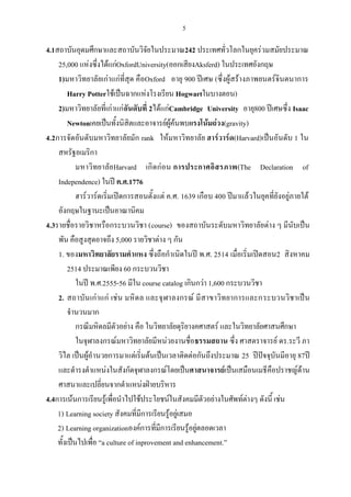 5
4.1สถาบันอุดมศึกษาและสถาบันวิจัยในประมาณ242 ประเทศทั่วโลกในยุคร่วมสมัยประมาณ
25,000 แห่งซึ่งได้แก่OxfordUniversity(ออกเสียงAksferd) ในประเทศอังกฤษ
1)มหาวิทยาลัยเก่าแก่ที่สุด คือOxford อายุ 900 ปีเศษ (ซึ่งผู้สร้างภาพยนตร์จินตนาการ
Harry Potterใช้เป็นฉากแห่งโรงเรียน Hogwartในบางตอน)
2)มหาวิทยาลัยที่เก่าแก่อันดับที่ 2ได้แก่Cambridge University อายุ800 ปีเศษซึ่ง Isaac
Newtonเคยเป็นทั้งนิสิตและอาจารย์ผู้ค้นพบแรงโน้มถ่วง(gravity)
4.2การจัดอันดับมหาวิทยาลัยมัก rank ให้มหาวิทยาลัย ฮาร์วาร์ด(Harvard)เป็นอันดับ 1 ใน
สหรัฐอเมริกา
มหาวิทยาลัยHarvard เกิดก่อน การประกาศอิสรภาพ(The Declaration of
Independence) ในปี ค.ศ.1776
ฮาร์วาร์ดเริ่มเปิดการสอนตั้งแต่ ค.ศ. 1639 เกือบ 400 ปีมาแล้วในยุคที่ยังอยู่ภายใต้
อังกฤษในฐานะเป็นอาณานิคม
4.3รายชื่อรายวิชาหรือกระบวนวิชา (course) ของสถาบันระดับมหาวิทยาลัยต่าง ๆ มีนับเป็น
พัน คือสูงสุดอาจถึง 5,000 รายวิชาต่าง ๆ กัน
1. ของมหาวิทยาลัยรามคําแหง ซึ่งถือกําเนิดในปี พ.ศ. 2514 เมื่อเริ่มเปิดสอน2 สิงหาคม
2514 ประมาณเพียง 60 กระบวนวิชา
ในปี พ.ศ.2555-56 มีใน course catalog เกินกว่า 1,600 กระบวนวิชา
2. สถาบันเก่าแก่ เช่น มหิดล และจุฬาลงกรณ์ มีสาขาวิทยาการและกระบวนวิชาเป็น
จํานวนมาก
กรณีมหิดลมีตัวอย่าง คือ ในวิทยาลัยดุริยางคศาสตร์ และในวิทยาลัยศาสนศึกษา
ในจุฬาลงกรณ์มหาวิทยาลัยมีหน่วยงานชื่อธรรมสถาน ซึ่ง ศาสตราจารย์ ดร.ระวี ภา
วิไล เป็นผู้อํานวยการมาแต่เริ่มต้นเป็นเวลาติดต่อกันถึงประมาณ 25 ปีปัจจุบันมีอายุ 87ปี
และดํารงตําแหน่งในสังกัดจุฬาลงกรณ์โดยเป็นศาสนาจารย์เป็นเสมือนเมธีคือปราชญ์ด้าน
ศาสนาและเปลี่ยนจากตําแหน่งฝ่ายบริหาร
4.4การเน้นการเรียนรู้เพื่อนําไปใช้ประโยชน์ในสังคมมีตัวอย่างในศัพท์ต่างๆ ดังนี้ เช่น
1) Learning society สังคมที่มีการเรียนรู้อยู่เสมอ
2) Learning organizationองค์การที่มีการเรียนรู้อยู่ตลอดเวลา
ทั้งเป็นไปเพื่อ “a culture of inprovement and enhancement.”
 