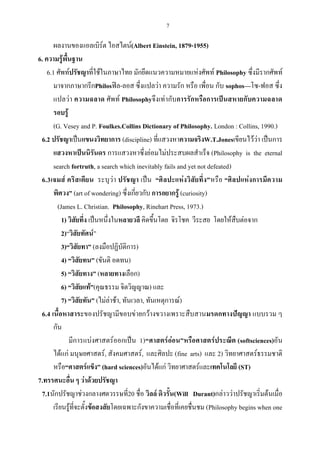 7
ผลงานของแอลเบิร์ต ไอสไตน์(Albert Einstein, 1879-1955)
6. ความรู้พื้นฐาน
6.1 ศัพท์ปรัชญาที่ใช้ในภาษาไทย มักยึดแนวความหมายแห่งศัพท์ Philosophy ซึ่งมีรากศัพท์
มาจากภาษากรีกPhilosฟิล-ลอส ซึ่งแปลว่า ความรัก หรือ เพื่อน กับ sophos—โซ-ฟอส ซึ่ง
แปลว่า ความฉลาด ศัพท์ Philosophyจึงเท่ากับการรักหรือการเป็นสหายกับความฉลาด
รอบรู้
(G. Vesey and P. Foulkes.Collins Dictionary of Philosophy. London : Collins, 1990.)
6.2 ปรัชญาเป็นแขนงวิทยาการ (discipline) ที่แสวงหาความจริงW.T.Jonesเขียนไว้ว่า เป็นการ
แสวงหาเป็นนิรันดร การแสวงหาซึ่งย่อมไม่ประสบผลสําเร็จ (Philosophy is the eternal
search fortruth, a search which inevitably fails and yet not defeated)
6.3เจมส์ คริสเตียน ระบุว่า ปรัชญา เป็น “ศิลปะแห่งวิสัยทึ่ง”หรือ “ศิลปแห่งการมีความ
พิศวง” (art of wondering) ซึ่งเกี่ยวกับ การอยากรู้ (curiosity)
(James L. Christian. Philosophy, Rinehart Press, 1973.)
1) วิสัยทึ่ง เป็นหนึ่งในหลายวลี คิดขึ้นโดย จิรโชค วีระสย โดยให้สืบต่อจาก
2)‚วิสัยทัศน์‛
3)“วิสัยทา” (ลงมือปฏิบัติการ)
4) “วิสัยทน” (ขันติ อดทน)
5) “วิสัยทาง” (หลายทางเลือก)
6) “วิสัยแท้”(คุณธรรม จิตวิญญาณ) และ
7) “วิสัยทัน” (ไม่ล่าช้า, ทันเวลา, ทันเหตุการณ์)
6.4 เนื้อหาสาระของปรัชญามีขอบข่ายกว้างขวางเพราะสืบสานมรดกทางปัญญา แบบรวม ๆ
กัน
มีการแบ่งศาสตร์ออกเป็น 1)“ศาสตร์อ่อน”หรือศาสตร์ประณีต (softsciences)อัน
ได้แก่ มนุษยศาสตร์, สังคมศาสตร์, และศิลปะ (fine arts) และ 2) วิทยาศาสตร์ธรรมชาติ
หรือ“ศาสตร์แข็ง” (hard sciences)อันได้แก่ วิทยาศาสตร์และเทคโนโลยี (ST)
7.ทรรศนะอื่น ๆ ว่าด้วยปรัชญา
7.1นักปรัชญาช่วงกลางศตวรรษที่20 ชื่อ วิลล์ ดิวรั้น(Will Durant)กล่าวว่าปรัชญาเริ่มต้นเมื่อ
เรียนรู้ที่จะตั้งข้อสงสัยโดยเฉพาะกังขาความเชื่อที่เคยชื่นชม (Philosophy begins when one
 