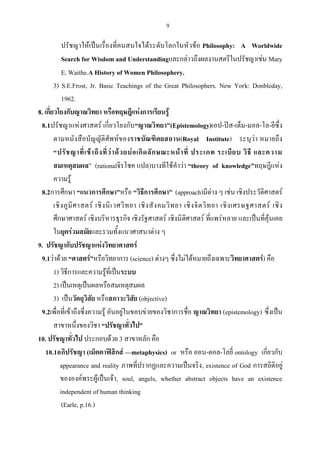 9
ปรัชญาให้เป็นเรื่องที่คนสนใจได้ระดับโลกในหัวข้อ Philosophy: A Worldwide
Search for Wisdom and Understandingและกล่าวถึงผลงานสตรีในปรัชญาเช่น Mary
E. Waithe.A History of Women Philosophery.
3) S.E.Frost, Jr. Basic Teachings of the Great Philosophers. New York: Donbleday,
1962.
8. เกี่ยวโยงกับญาณวิทยา หรือทฤษฎีแห่งการเรียนรู้
8.1ปรัชญาแห่งศาสตร์ เกี่ยวโยงกับ“ญาณวิทยา”(Epistemology)เอป-ปิส-เต็ม-มอล-โล-ยีซึ่ง
ตามหนังสือบัญญัติศัพท์ของราชบัณฑิตยสถาน(Royal Institute) ระบุว่า หมายถึง
“ปรัชญาที่เข้าถึงที่ว่าด้วยบ่อเกิดลักษณะหน้าที่ ประเภท ระเบียบ วิธี และความ
สมเหตุสมผล” (rationalจิรโชค แปล)บางทีใช้คําว่า “theory of knowledge”ทฤษฎีแห่ง
ความรู้
8.2การศึกษา “แนวการศึกษา”หรือ “วิธีการศึกษา” (approach)มีต่าง ๆ เช่น เชิงประวัติศาสตร์
เชิงภูมิศาสตร์ เชิงนิเวศวิทยา เชิงสังคมวิทยา เชิงจิตวิทยา เชิงเศรษฐศาสตร์ เชิง
ศึกษาศาสตร์ เชิงบริหารธุรกิจ เชิงรัฐศาสตร์ เชิงนิติศาสตร์ ที่แพร่หลาย และเป็นที่คุ้นเคย
ในยุคร่วมสมัยและรวมทั้งแนวศาสนาต่าง ๆ
9. ปรัชญากับปรัชญาแห่งวิทยาศาสตร์
9.1ว่าด้วย “ศาสตร์”หรือวิทยาการ (science) ต่างๆ ซึ่งไม่ได้หมายถึงเฉพาะวิทยาศาสตร์) คือ
1) วิธีการและความรู้ที่เป็นระบบ
2) เป็นเหตุเป็นผลหรือสมเหตุสมผล
3) เป็นวัตถุวิสัย หรือสภาวะวิสัย (objective)
9.2เพื่อที่เข้าถึงซึ่งความรู้ อันอยู่ในขอบข่ายของวิชาการชื่อ ญาณวิทยา (epistemology) ซึ่งเป็น
สาขาหนึ่งของวิชา “ปรัชญาทั่วไป”
10. ปรัชญาทั่วไป ประกอบด้วย 3 สาขาหลัก คือ
10.1อภิปรัชญา (เม็ตตาฟิสิกส์ —metaphysics) or หรือ ออน-ตอล-โลยี่ ontology เกี่ยวกับ
appearance and reality ภาพที่ปรากฏและความเป็นจริง, existence of God การสถิติอยู่
ขององค์พระผู้เป็นเจ้า, soul, angels, whether abstract objects have an existence
independent of human thinking
(Earle, p.16.)
 