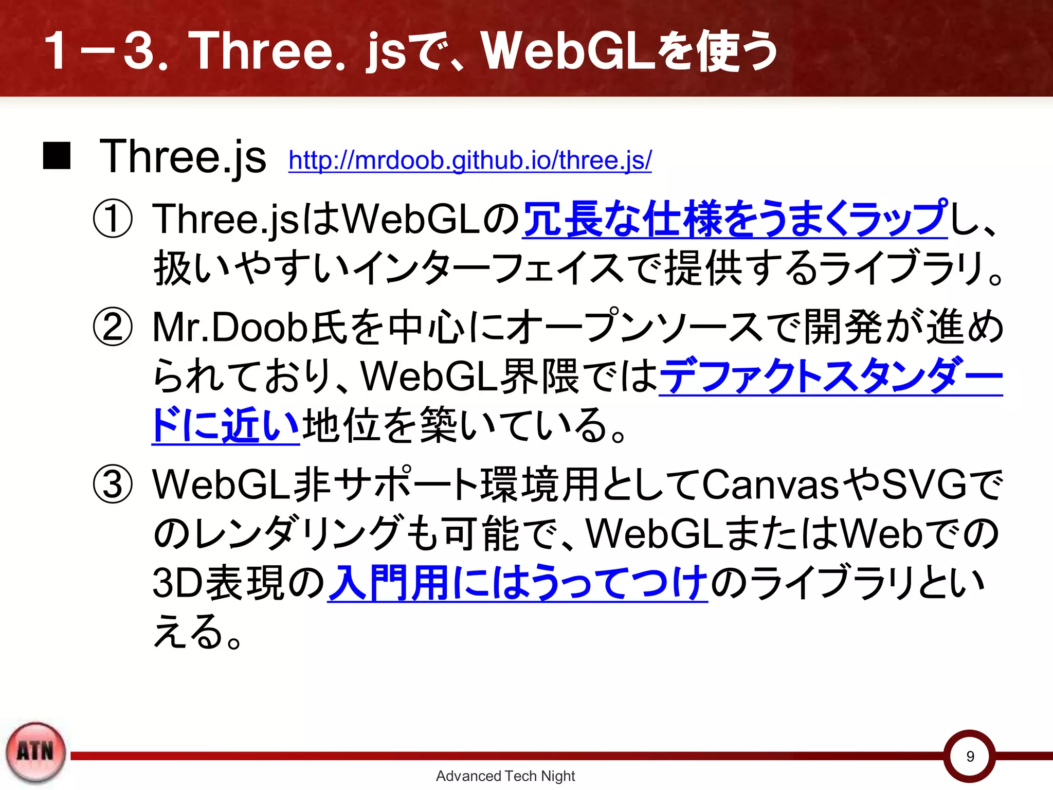 １－３．Ｔｈｒｅｅ．ｊｓで、ＷｅｂＧＬを使う
 Three.js
① Three.jsはWebGLの冗長な仕様をうまくラップし、
扱いやすいインターフェイスで提供するライブラリ。
② Mr.Doob氏を中心にオープンソースで開発が進め
られており、WebGL界隈ではデファクトスタンダー
ドに近い地位を築いている。
③ WebGL非サポート環境用としてCanvasやSVGで
のレンダリングも可能で、WebGLまたはWebでの
3D表現の入門用にはうってつけのライブラリとい
える。
Advanced Tech Night
9
http://mrdoob.github.io/three.js/
 