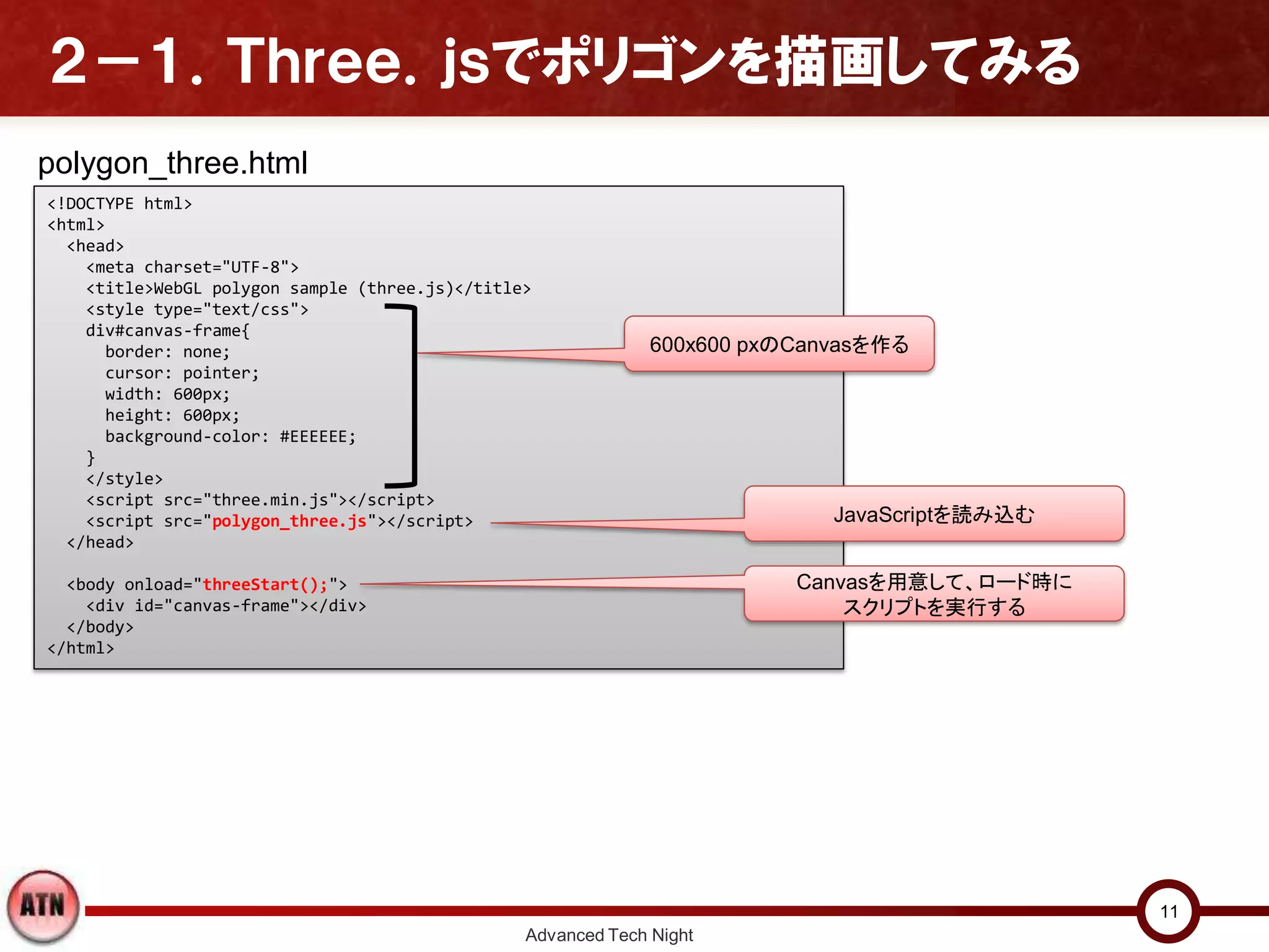 ２－１．Ｔｈｒｅｅ．ｊｓでポリゴンを描画してみる
Advanced Tech Night
11
<!DOCTYPE html>
<html>
<head>
<meta charset="UTF-8">
<title>WebGL polygon sample (three.js)</title>
<style type="text/css">
div#canvas-frame{
border: none;
cursor: pointer;
width: 600px;
height: 600px;
background-color: #EEEEEE;
}
</style>
<script src="three.min.js"></script>
<script src="polygon_three.js"></script>
</head>
<body onload="threeStart();">
<div id="canvas-frame"></div>
</body>
</html>
JavaScriptを読み込む
Canvasを用意して、ロード時に
スクリプトを実行する
polygon_three.html
600x600 pxのCanvasを作る
 