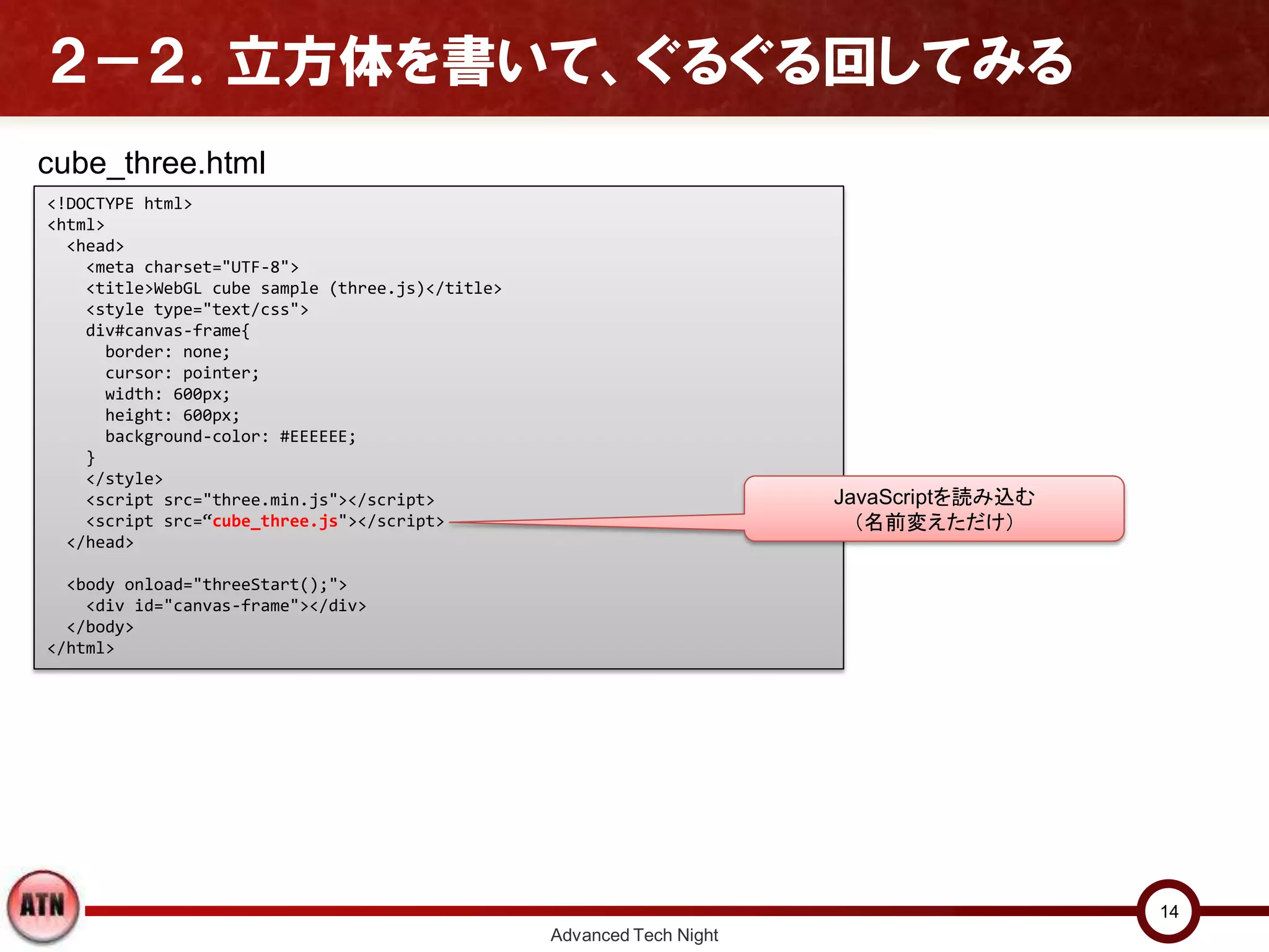 ２－２．立方体を書いて、ぐるぐる回してみる
Advanced Tech Night
14
<!DOCTYPE html>
<html>
<head>
<meta charset="UTF-8">
<title>WebGL cube sample (three.js)</title>
<style type="text/css">
div#canvas-frame{
border: none;
cursor: pointer;
width: 600px;
height: 600px;
background-color: #EEEEEE;
}
</style>
<script src="three.min.js"></script>
<script src=“cube_three.js"></script>
</head>
<body onload="threeStart();">
<div id="canvas-frame"></div>
</body>
</html>
JavaScriptを読み込む
（名前変えただけ）
cube_three.html
 